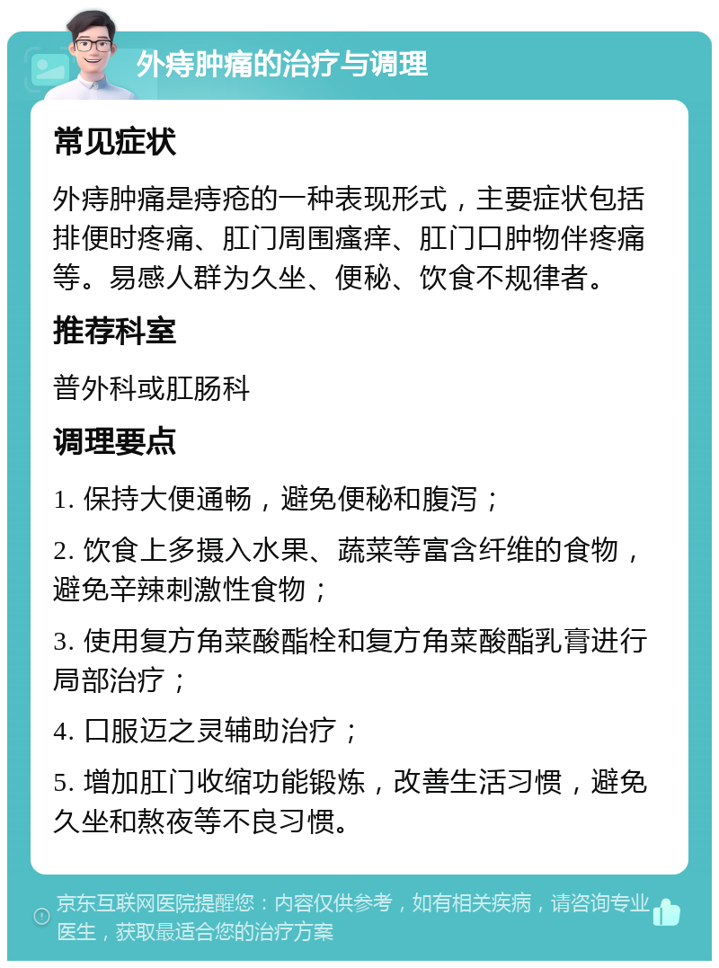 外痔肿痛的治疗与调理 常见症状 外痔肿痛是痔疮的一种表现形式，主要症状包括排便时疼痛、肛门周围瘙痒、肛门口肿物伴疼痛等。易感人群为久坐、便秘、饮食不规律者。 推荐科室 普外科或肛肠科 调理要点 1. 保持大便通畅，避免便秘和腹泻； 2. 饮食上多摄入水果、蔬菜等富含纤维的食物，避免辛辣刺激性食物； 3. 使用复方角菜酸酯栓和复方角菜酸酯乳膏进行局部治疗； 4. 口服迈之灵辅助治疗； 5. 增加肛门收缩功能锻炼，改善生活习惯，避免久坐和熬夜等不良习惯。