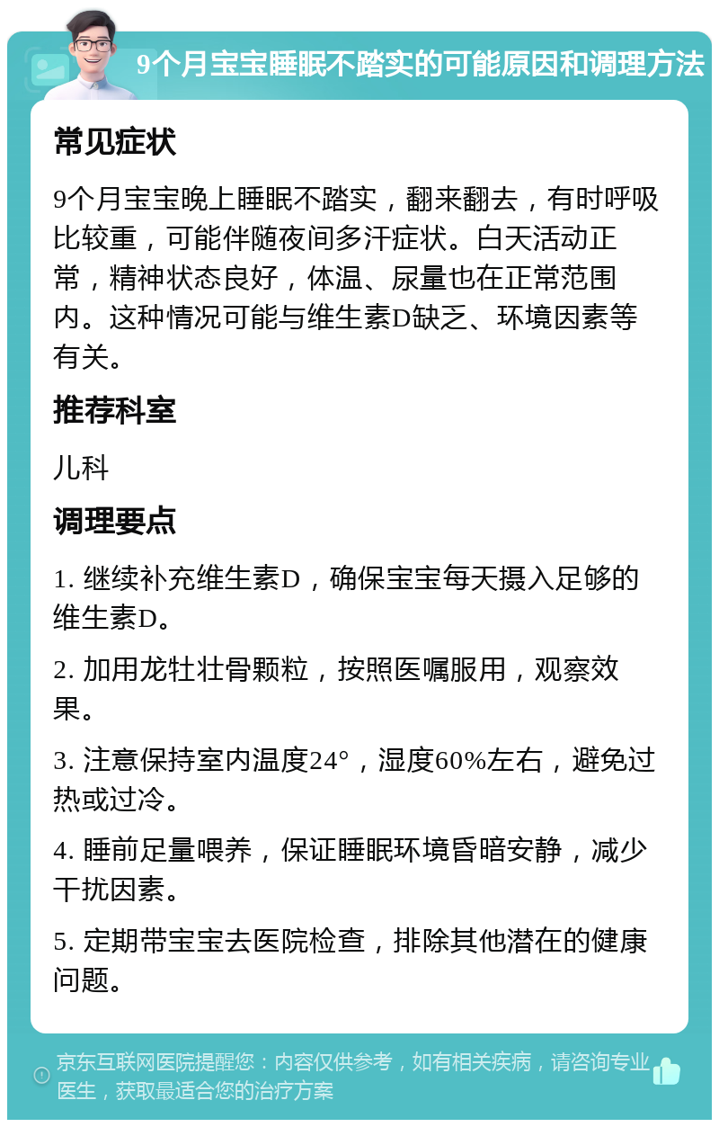 9个月宝宝睡眠不踏实的可能原因和调理方法 常见症状 9个月宝宝晚上睡眠不踏实，翻来翻去，有时呼吸比较重，可能伴随夜间多汗症状。白天活动正常，精神状态良好，体温、尿量也在正常范围内。这种情况可能与维生素D缺乏、环境因素等有关。 推荐科室 儿科 调理要点 1. 继续补充维生素D，确保宝宝每天摄入足够的维生素D。 2. 加用龙牡壮骨颗粒，按照医嘱服用，观察效果。 3. 注意保持室内温度24°，湿度60%左右，避免过热或过冷。 4. 睡前足量喂养，保证睡眠环境昏暗安静，减少干扰因素。 5. 定期带宝宝去医院检查，排除其他潜在的健康问题。