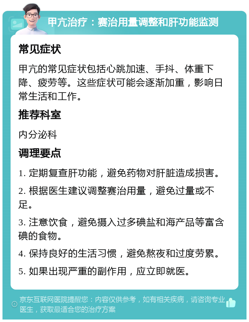 甲亢治疗：赛治用量调整和肝功能监测 常见症状 甲亢的常见症状包括心跳加速、手抖、体重下降、疲劳等。这些症状可能会逐渐加重，影响日常生活和工作。 推荐科室 内分泌科 调理要点 1. 定期复查肝功能，避免药物对肝脏造成损害。 2. 根据医生建议调整赛治用量，避免过量或不足。 3. 注意饮食，避免摄入过多碘盐和海产品等富含碘的食物。 4. 保持良好的生活习惯，避免熬夜和过度劳累。 5. 如果出现严重的副作用，应立即就医。