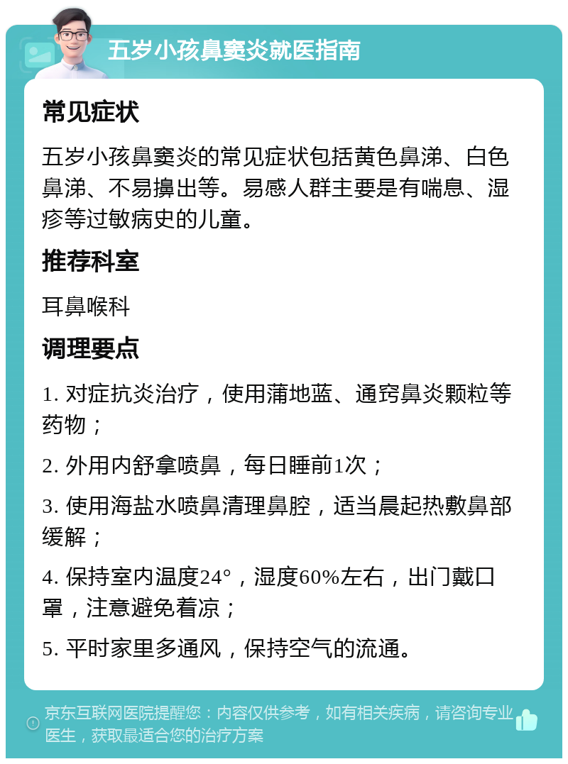 五岁小孩鼻窦炎就医指南 常见症状 五岁小孩鼻窦炎的常见症状包括黄色鼻涕、白色鼻涕、不易擤出等。易感人群主要是有喘息、湿疹等过敏病史的儿童。 推荐科室 耳鼻喉科 调理要点 1. 对症抗炎治疗，使用蒲地蓝、通窍鼻炎颗粒等药物； 2. 外用内舒拿喷鼻，每日睡前1次； 3. 使用海盐水喷鼻清理鼻腔，适当晨起热敷鼻部缓解； 4. 保持室内温度24°，湿度60%左右，出门戴口罩，注意避免着凉； 5. 平时家里多通风，保持空气的流通。