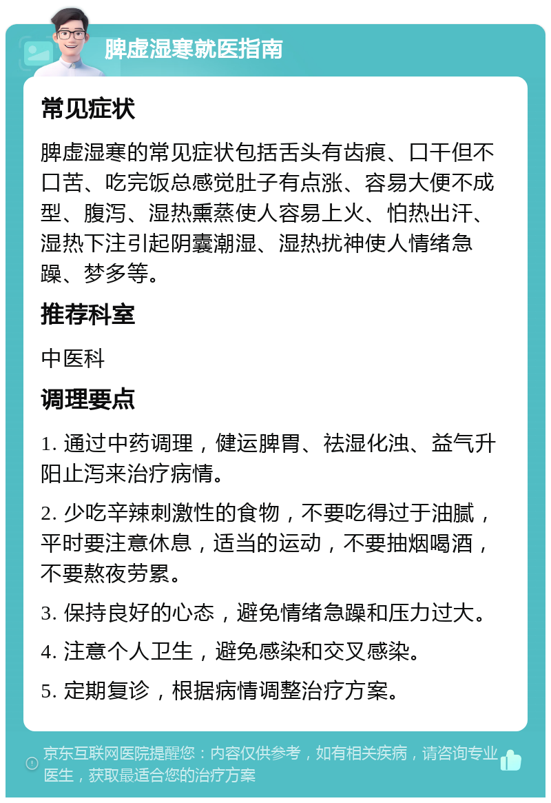 脾虚湿寒就医指南 常见症状 脾虚湿寒的常见症状包括舌头有齿痕、口干但不口苦、吃完饭总感觉肚子有点涨、容易大便不成型、腹泻、湿热熏蒸使人容易上火、怕热出汗、湿热下注引起阴囊潮湿、湿热扰神使人情绪急躁、梦多等。 推荐科室 中医科 调理要点 1. 通过中药调理，健运脾胃、祛湿化浊、益气升阳止泻来治疗病情。 2. 少吃辛辣刺激性的食物，不要吃得过于油腻，平时要注意休息，适当的运动，不要抽烟喝酒，不要熬夜劳累。 3. 保持良好的心态，避免情绪急躁和压力过大。 4. 注意个人卫生，避免感染和交叉感染。 5. 定期复诊，根据病情调整治疗方案。