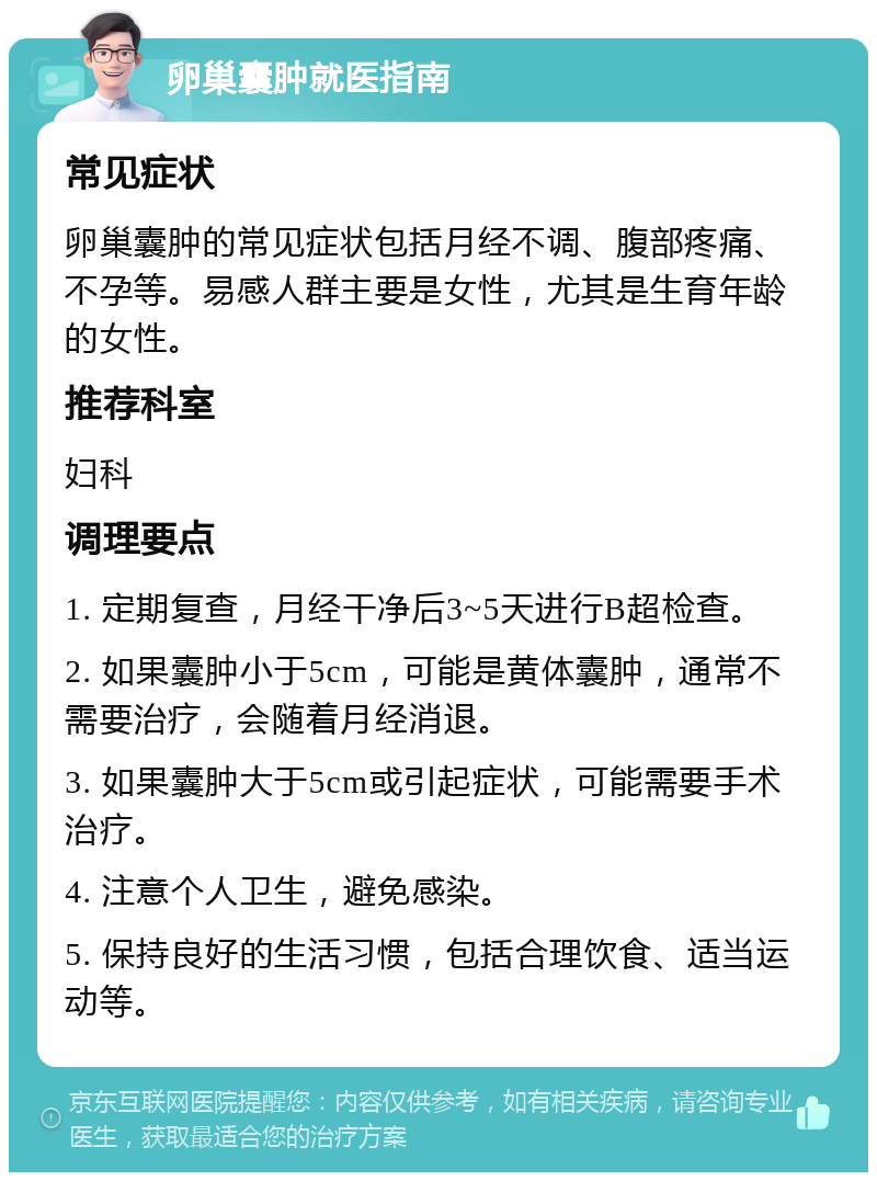 卵巢囊肿就医指南 常见症状 卵巢囊肿的常见症状包括月经不调、腹部疼痛、不孕等。易感人群主要是女性，尤其是生育年龄的女性。 推荐科室 妇科 调理要点 1. 定期复查，月经干净后3~5天进行B超检查。 2. 如果囊肿小于5cm，可能是黄体囊肿，通常不需要治疗，会随着月经消退。 3. 如果囊肿大于5cm或引起症状，可能需要手术治疗。 4. 注意个人卫生，避免感染。 5. 保持良好的生活习惯，包括合理饮食、适当运动等。