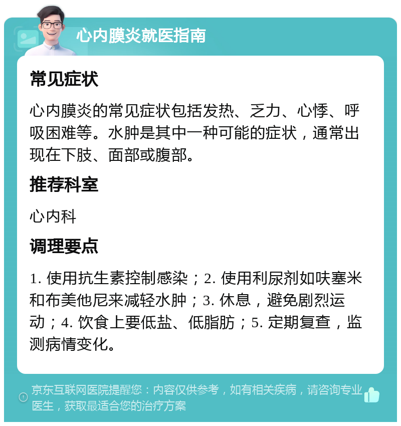 心内膜炎就医指南 常见症状 心内膜炎的常见症状包括发热、乏力、心悸、呼吸困难等。水肿是其中一种可能的症状，通常出现在下肢、面部或腹部。 推荐科室 心内科 调理要点 1. 使用抗生素控制感染；2. 使用利尿剂如呋塞米和布美他尼来减轻水肿；3. 休息，避免剧烈运动；4. 饮食上要低盐、低脂肪；5. 定期复查，监测病情变化。