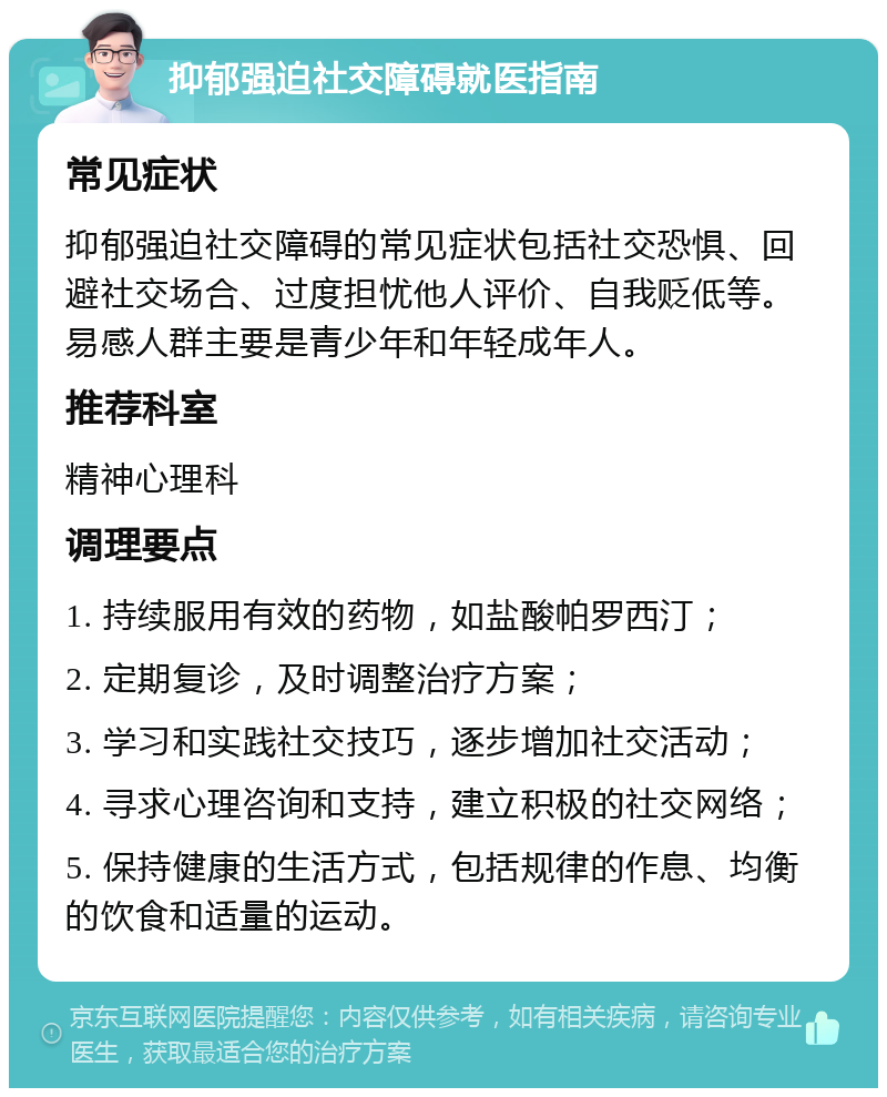 抑郁强迫社交障碍就医指南 常见症状 抑郁强迫社交障碍的常见症状包括社交恐惧、回避社交场合、过度担忧他人评价、自我贬低等。易感人群主要是青少年和年轻成年人。 推荐科室 精神心理科 调理要点 1. 持续服用有效的药物，如盐酸帕罗西汀； 2. 定期复诊，及时调整治疗方案； 3. 学习和实践社交技巧，逐步增加社交活动； 4. 寻求心理咨询和支持，建立积极的社交网络； 5. 保持健康的生活方式，包括规律的作息、均衡的饮食和适量的运动。