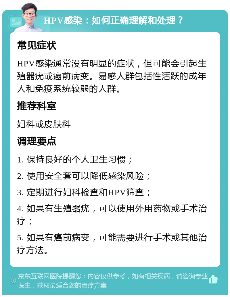 HPV感染：如何正确理解和处理？ 常见症状 HPV感染通常没有明显的症状，但可能会引起生殖器疣或癌前病变。易感人群包括性活跃的成年人和免疫系统较弱的人群。 推荐科室 妇科或皮肤科 调理要点 1. 保持良好的个人卫生习惯； 2. 使用安全套可以降低感染风险； 3. 定期进行妇科检查和HPV筛查； 4. 如果有生殖器疣，可以使用外用药物或手术治疗； 5. 如果有癌前病变，可能需要进行手术或其他治疗方法。