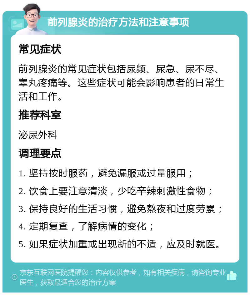 前列腺炎的治疗方法和注意事项 常见症状 前列腺炎的常见症状包括尿频、尿急、尿不尽、睾丸疼痛等。这些症状可能会影响患者的日常生活和工作。 推荐科室 泌尿外科 调理要点 1. 坚持按时服药，避免漏服或过量服用； 2. 饮食上要注意清淡，少吃辛辣刺激性食物； 3. 保持良好的生活习惯，避免熬夜和过度劳累； 4. 定期复查，了解病情的变化； 5. 如果症状加重或出现新的不适，应及时就医。