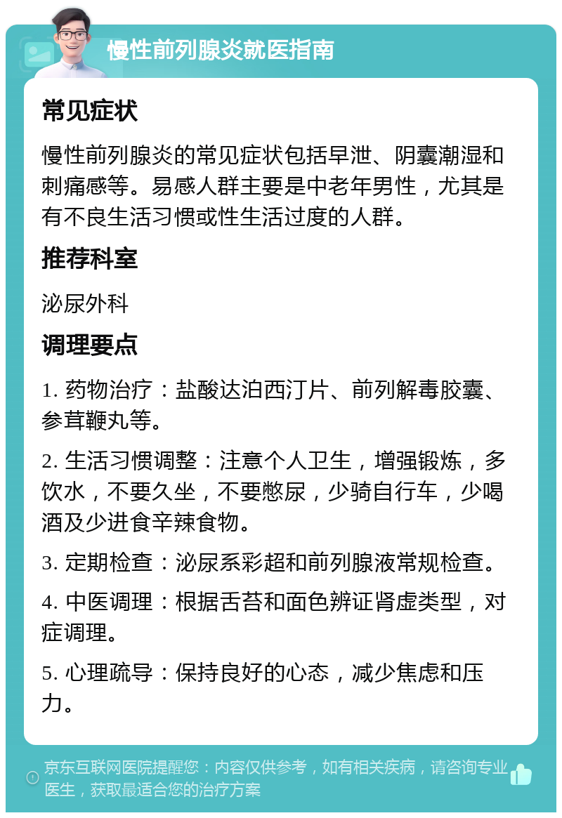 慢性前列腺炎就医指南 常见症状 慢性前列腺炎的常见症状包括早泄、阴囊潮湿和刺痛感等。易感人群主要是中老年男性，尤其是有不良生活习惯或性生活过度的人群。 推荐科室 泌尿外科 调理要点 1. 药物治疗：盐酸达泊西汀片、前列解毒胶囊、参茸鞭丸等。 2. 生活习惯调整：注意个人卫生，增强锻炼，多饮水，不要久坐，不要憋尿，少骑自行车，少喝酒及少进食辛辣食物。 3. 定期检查：泌尿系彩超和前列腺液常规检查。 4. 中医调理：根据舌苔和面色辨证肾虚类型，对症调理。 5. 心理疏导：保持良好的心态，减少焦虑和压力。