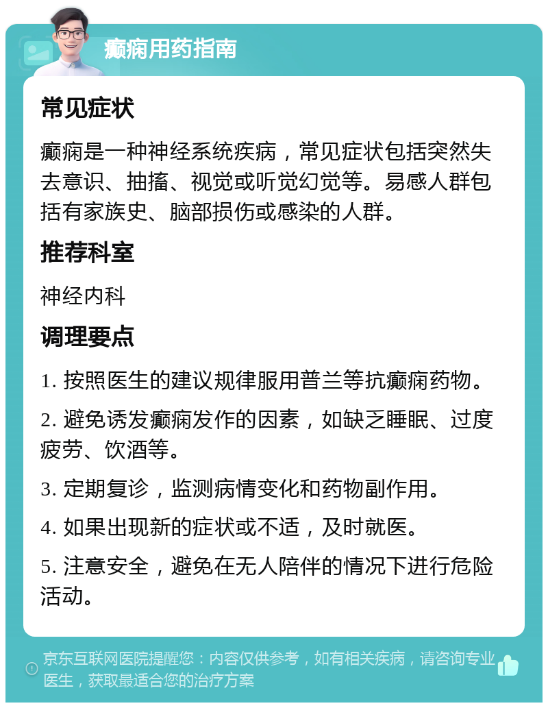 癫痫用药指南 常见症状 癫痫是一种神经系统疾病，常见症状包括突然失去意识、抽搐、视觉或听觉幻觉等。易感人群包括有家族史、脑部损伤或感染的人群。 推荐科室 神经内科 调理要点 1. 按照医生的建议规律服用普兰等抗癫痫药物。 2. 避免诱发癫痫发作的因素，如缺乏睡眠、过度疲劳、饮酒等。 3. 定期复诊，监测病情变化和药物副作用。 4. 如果出现新的症状或不适，及时就医。 5. 注意安全，避免在无人陪伴的情况下进行危险活动。