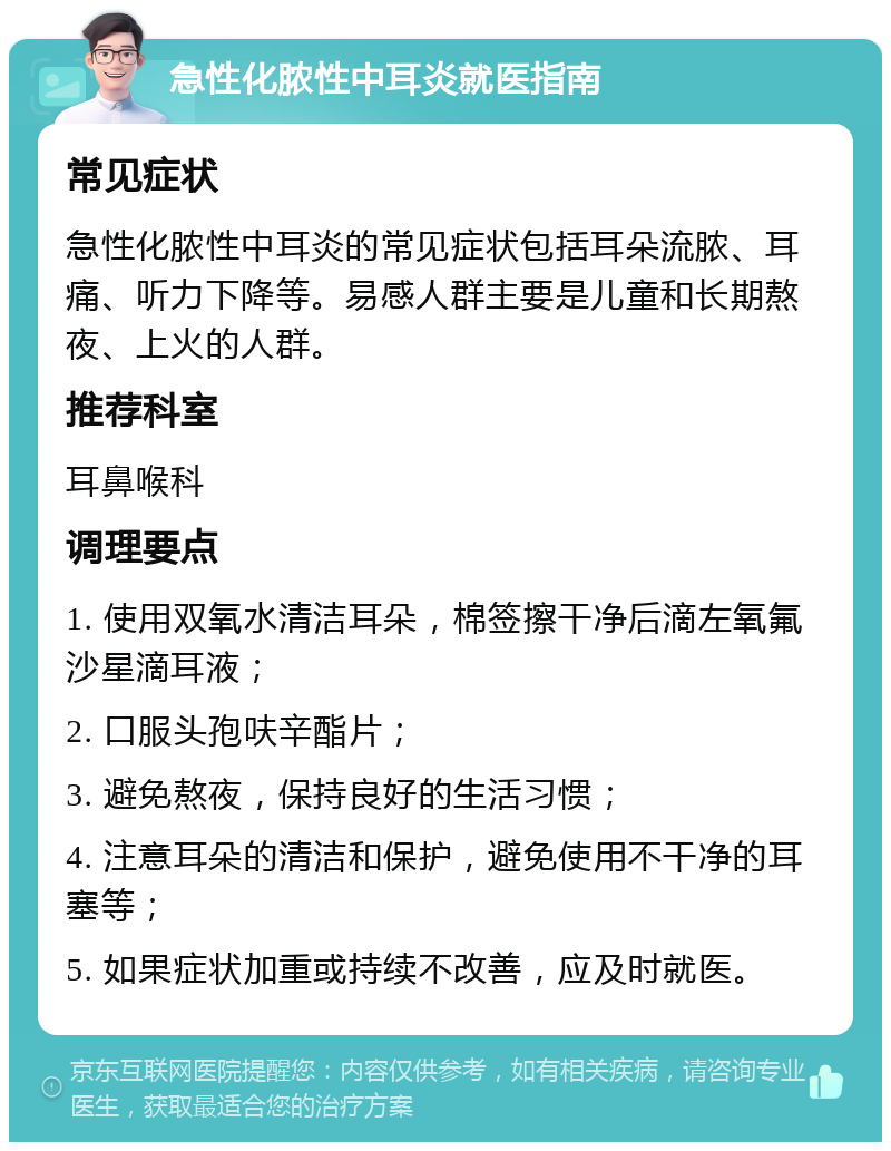 急性化脓性中耳炎就医指南 常见症状 急性化脓性中耳炎的常见症状包括耳朵流脓、耳痛、听力下降等。易感人群主要是儿童和长期熬夜、上火的人群。 推荐科室 耳鼻喉科 调理要点 1. 使用双氧水清洁耳朵，棉签擦干净后滴左氧氟沙星滴耳液； 2. 口服头孢呋辛酯片； 3. 避免熬夜，保持良好的生活习惯； 4. 注意耳朵的清洁和保护，避免使用不干净的耳塞等； 5. 如果症状加重或持续不改善，应及时就医。