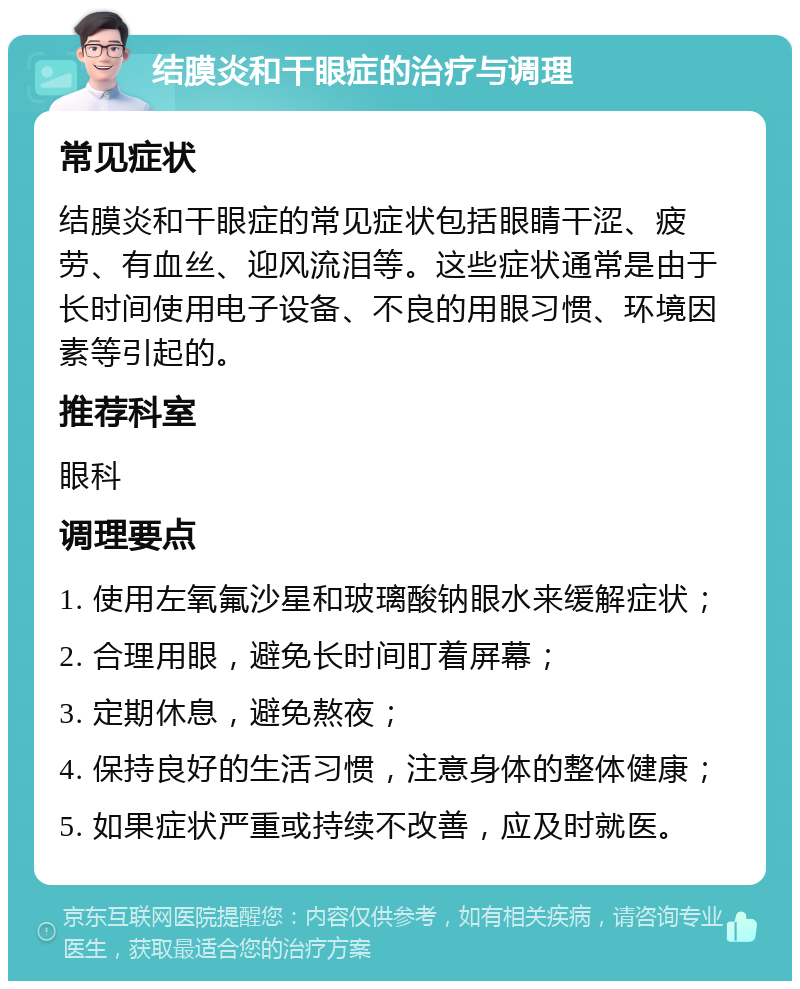 结膜炎和干眼症的治疗与调理 常见症状 结膜炎和干眼症的常见症状包括眼睛干涩、疲劳、有血丝、迎风流泪等。这些症状通常是由于长时间使用电子设备、不良的用眼习惯、环境因素等引起的。 推荐科室 眼科 调理要点 1. 使用左氧氟沙星和玻璃酸钠眼水来缓解症状； 2. 合理用眼，避免长时间盯着屏幕； 3. 定期休息，避免熬夜； 4. 保持良好的生活习惯，注意身体的整体健康； 5. 如果症状严重或持续不改善，应及时就医。