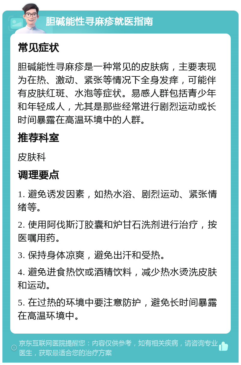 胆碱能性寻麻疹就医指南 常见症状 胆碱能性寻麻疹是一种常见的皮肤病，主要表现为在热、激动、紧张等情况下全身发痒，可能伴有皮肤红斑、水泡等症状。易感人群包括青少年和年轻成人，尤其是那些经常进行剧烈运动或长时间暴露在高温环境中的人群。 推荐科室 皮肤科 调理要点 1. 避免诱发因素，如热水浴、剧烈运动、紧张情绪等。 2. 使用阿伐斯汀胶囊和炉甘石洗剂进行治疗，按医嘱用药。 3. 保持身体凉爽，避免出汗和受热。 4. 避免进食热饮或酒精饮料，减少热水烫洗皮肤和运动。 5. 在过热的环境中要注意防护，避免长时间暴露在高温环境中。