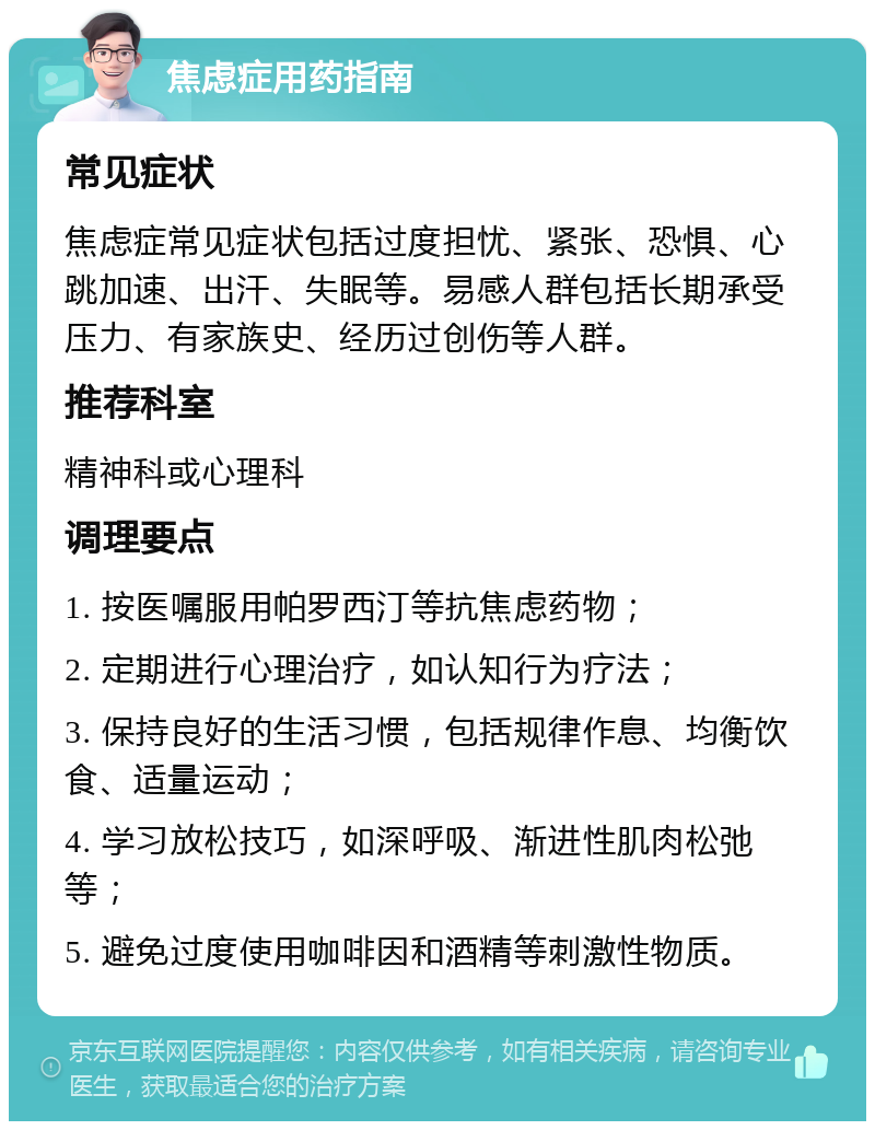 焦虑症用药指南 常见症状 焦虑症常见症状包括过度担忧、紧张、恐惧、心跳加速、出汗、失眠等。易感人群包括长期承受压力、有家族史、经历过创伤等人群。 推荐科室 精神科或心理科 调理要点 1. 按医嘱服用帕罗西汀等抗焦虑药物； 2. 定期进行心理治疗，如认知行为疗法； 3. 保持良好的生活习惯，包括规律作息、均衡饮食、适量运动； 4. 学习放松技巧，如深呼吸、渐进性肌肉松弛等； 5. 避免过度使用咖啡因和酒精等刺激性物质。