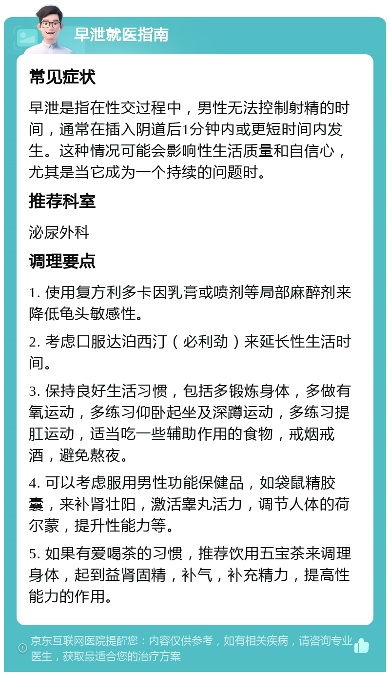 早泄就医指南 常见症状 早泄是指在性交过程中，男性无法控制射精的时间，通常在插入阴道后1分钟内或更短时间内发生。这种情况可能会影响性生活质量和自信心，尤其是当它成为一个持续的问题时。 推荐科室 泌尿外科 调理要点 1. 使用复方利多卡因乳膏或喷剂等局部麻醉剂来降低龟头敏感性。 2. 考虑口服达泊西汀（必利劲）来延长性生活时间。 3. 保持良好生活习惯，包括多锻炼身体，多做有氧运动，多练习仰卧起坐及深蹲运动，多练习提肛运动，适当吃一些辅助作用的食物，戒烟戒酒，避免熬夜。 4. 可以考虑服用男性功能保健品，如袋鼠精胶囊，来补肾壮阳，激活睾丸活力，调节人体的荷尔蒙，提升性能力等。 5. 如果有爱喝茶的习惯，推荐饮用五宝茶来调理身体，起到益肾固精，补气，补充精力，提高性能力的作用。