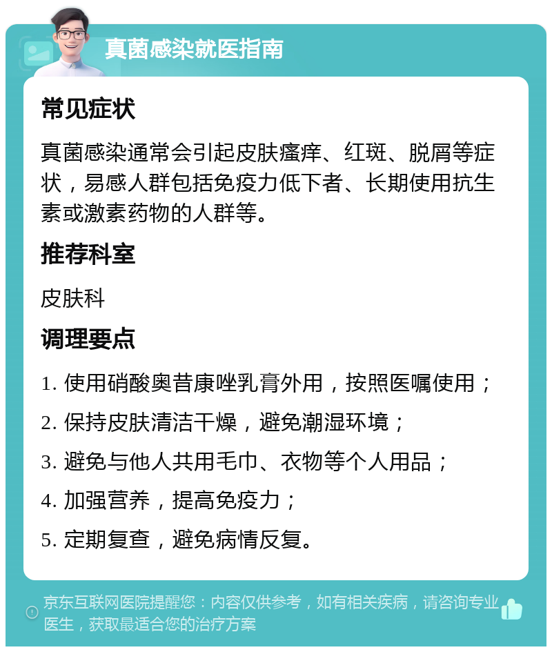 真菌感染就医指南 常见症状 真菌感染通常会引起皮肤瘙痒、红斑、脱屑等症状，易感人群包括免疫力低下者、长期使用抗生素或激素药物的人群等。 推荐科室 皮肤科 调理要点 1. 使用硝酸奥昔康唑乳膏外用，按照医嘱使用； 2. 保持皮肤清洁干燥，避免潮湿环境； 3. 避免与他人共用毛巾、衣物等个人用品； 4. 加强营养，提高免疫力； 5. 定期复查，避免病情反复。