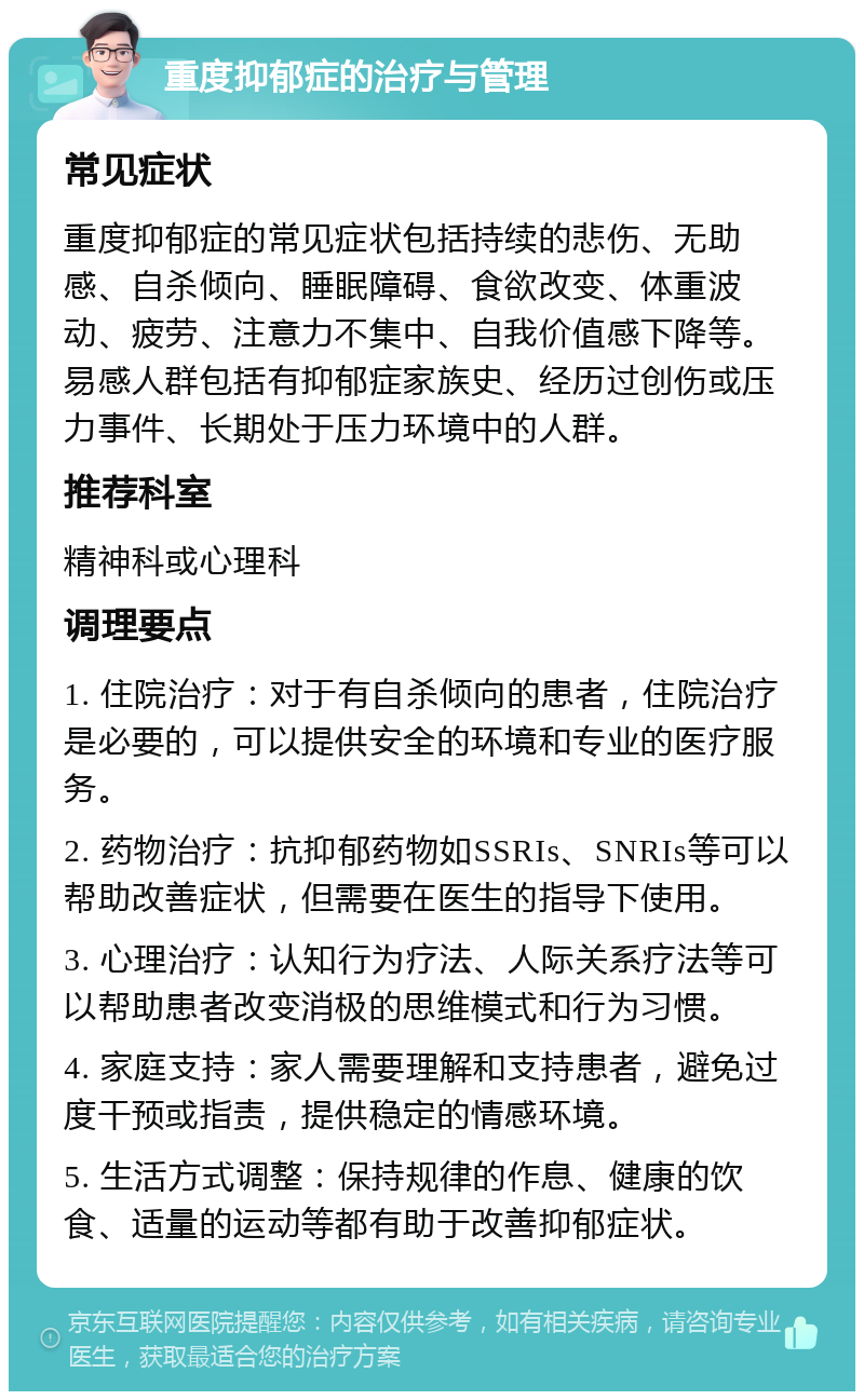 重度抑郁症的治疗与管理 常见症状 重度抑郁症的常见症状包括持续的悲伤、无助感、自杀倾向、睡眠障碍、食欲改变、体重波动、疲劳、注意力不集中、自我价值感下降等。易感人群包括有抑郁症家族史、经历过创伤或压力事件、长期处于压力环境中的人群。 推荐科室 精神科或心理科 调理要点 1. 住院治疗：对于有自杀倾向的患者，住院治疗是必要的，可以提供安全的环境和专业的医疗服务。 2. 药物治疗：抗抑郁药物如SSRIs、SNRIs等可以帮助改善症状，但需要在医生的指导下使用。 3. 心理治疗：认知行为疗法、人际关系疗法等可以帮助患者改变消极的思维模式和行为习惯。 4. 家庭支持：家人需要理解和支持患者，避免过度干预或指责，提供稳定的情感环境。 5. 生活方式调整：保持规律的作息、健康的饮食、适量的运动等都有助于改善抑郁症状。