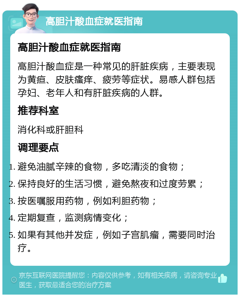 高胆汁酸血症就医指南 高胆汁酸血症就医指南 高胆汁酸血症是一种常见的肝脏疾病，主要表现为黄疸、皮肤瘙痒、疲劳等症状。易感人群包括孕妇、老年人和有肝脏疾病的人群。 推荐科室 消化科或肝胆科 调理要点 避免油腻辛辣的食物，多吃清淡的食物； 保持良好的生活习惯，避免熬夜和过度劳累； 按医嘱服用药物，例如利胆药物； 定期复查，监测病情变化； 如果有其他并发症，例如子宫肌瘤，需要同时治疗。