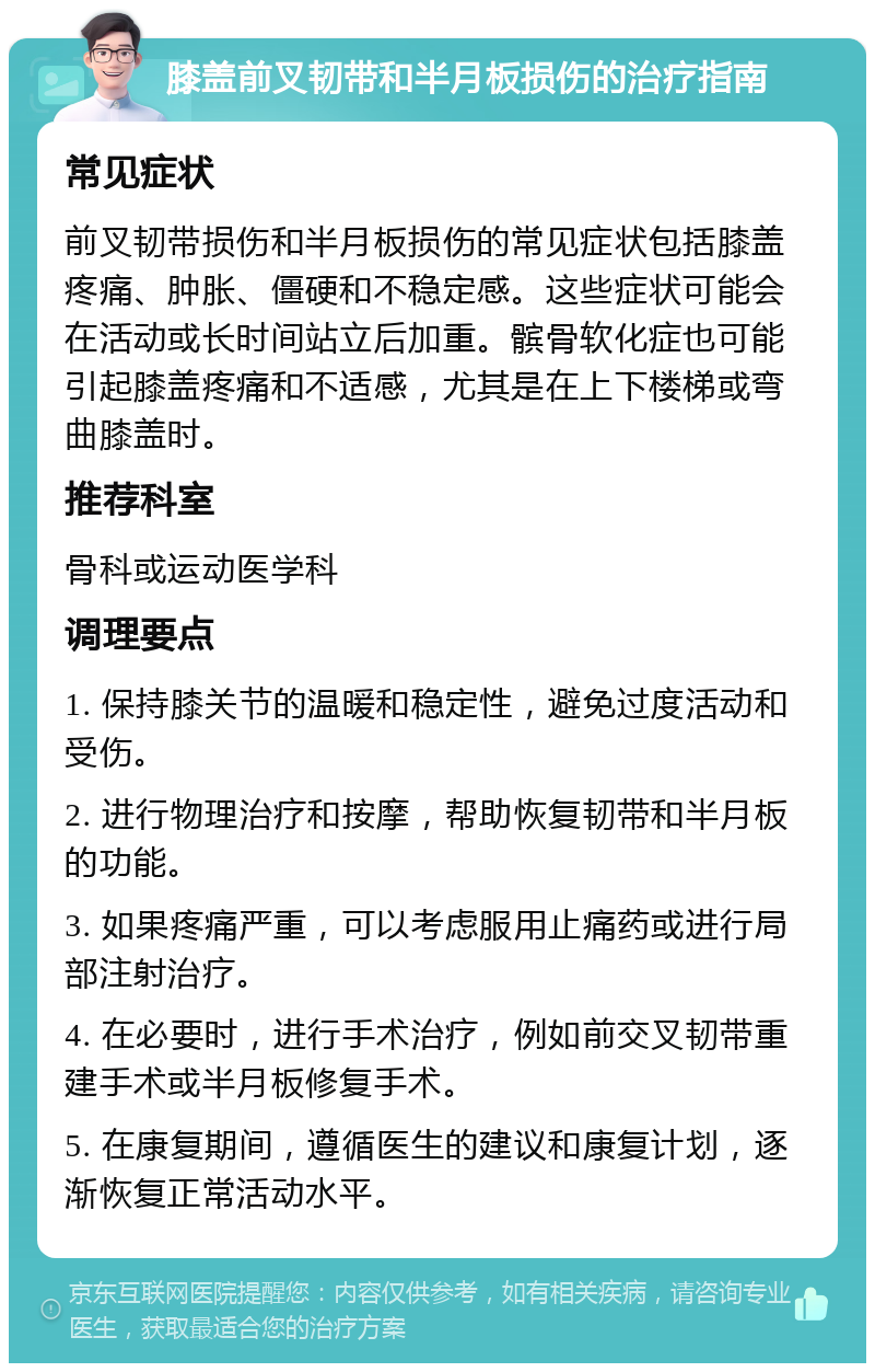 膝盖前叉韧带和半月板损伤的治疗指南 常见症状 前叉韧带损伤和半月板损伤的常见症状包括膝盖疼痛、肿胀、僵硬和不稳定感。这些症状可能会在活动或长时间站立后加重。髌骨软化症也可能引起膝盖疼痛和不适感，尤其是在上下楼梯或弯曲膝盖时。 推荐科室 骨科或运动医学科 调理要点 1. 保持膝关节的温暖和稳定性，避免过度活动和受伤。 2. 进行物理治疗和按摩，帮助恢复韧带和半月板的功能。 3. 如果疼痛严重，可以考虑服用止痛药或进行局部注射治疗。 4. 在必要时，进行手术治疗，例如前交叉韧带重建手术或半月板修复手术。 5. 在康复期间，遵循医生的建议和康复计划，逐渐恢复正常活动水平。