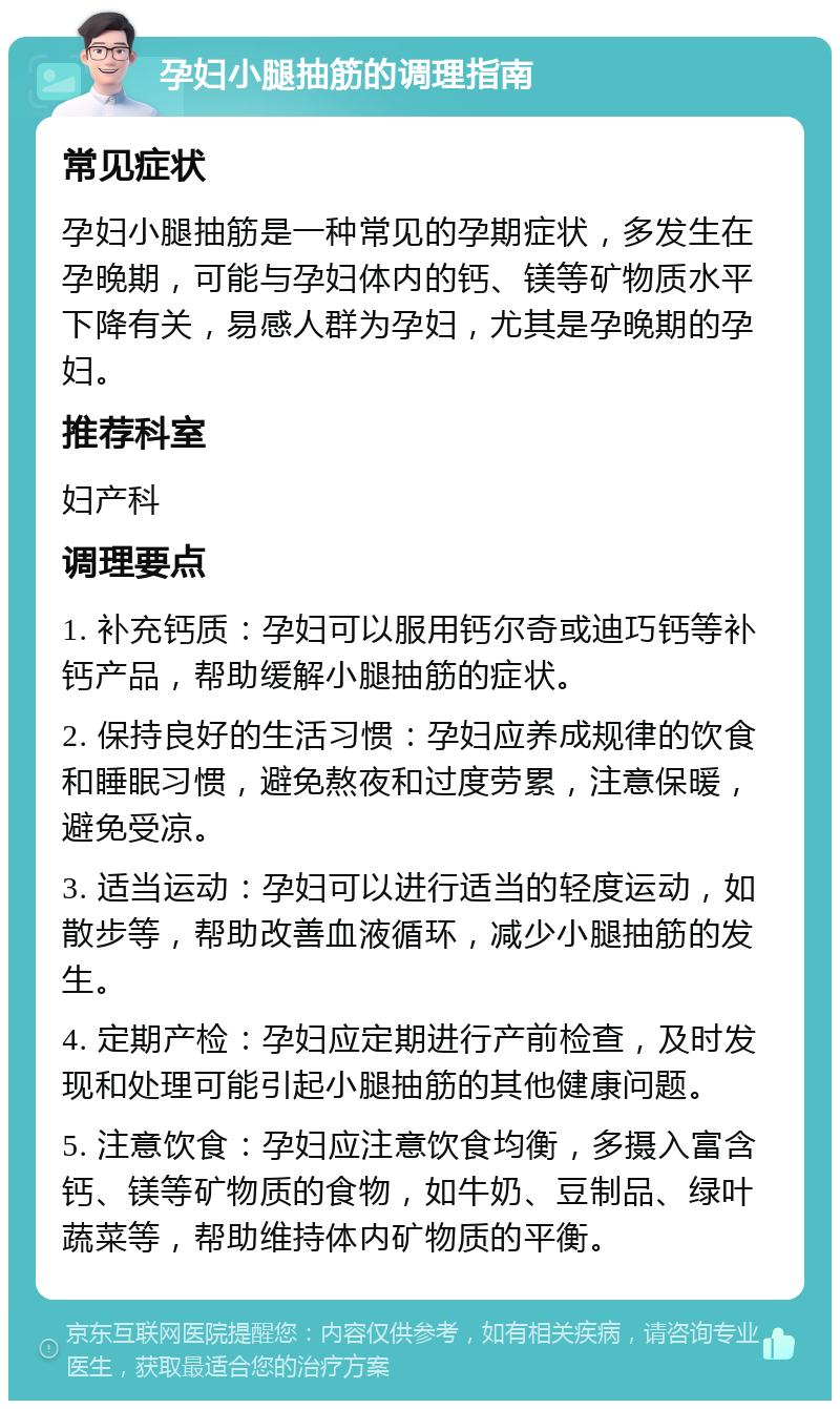 孕妇小腿抽筋的调理指南 常见症状 孕妇小腿抽筋是一种常见的孕期症状，多发生在孕晚期，可能与孕妇体内的钙、镁等矿物质水平下降有关，易感人群为孕妇，尤其是孕晚期的孕妇。 推荐科室 妇产科 调理要点 1. 补充钙质：孕妇可以服用钙尔奇或迪巧钙等补钙产品，帮助缓解小腿抽筋的症状。 2. 保持良好的生活习惯：孕妇应养成规律的饮食和睡眠习惯，避免熬夜和过度劳累，注意保暖，避免受凉。 3. 适当运动：孕妇可以进行适当的轻度运动，如散步等，帮助改善血液循环，减少小腿抽筋的发生。 4. 定期产检：孕妇应定期进行产前检查，及时发现和处理可能引起小腿抽筋的其他健康问题。 5. 注意饮食：孕妇应注意饮食均衡，多摄入富含钙、镁等矿物质的食物，如牛奶、豆制品、绿叶蔬菜等，帮助维持体内矿物质的平衡。