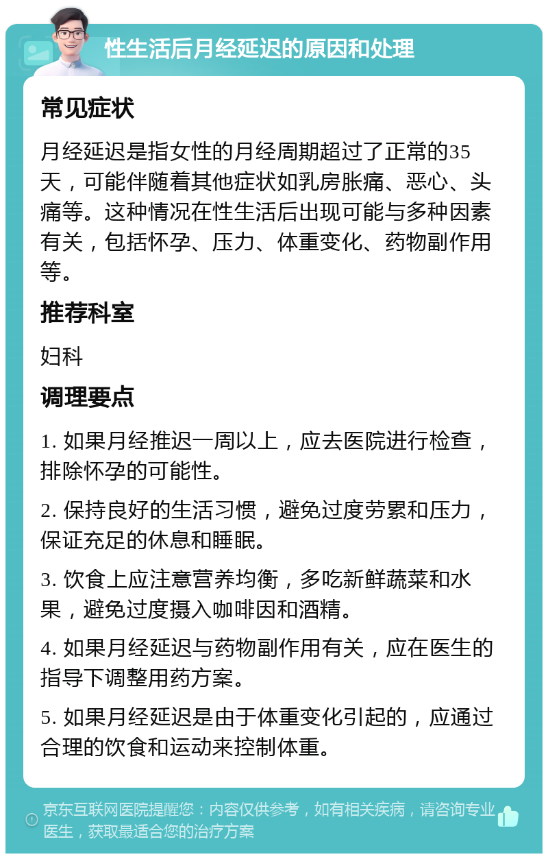 性生活后月经延迟的原因和处理 常见症状 月经延迟是指女性的月经周期超过了正常的35天，可能伴随着其他症状如乳房胀痛、恶心、头痛等。这种情况在性生活后出现可能与多种因素有关，包括怀孕、压力、体重变化、药物副作用等。 推荐科室 妇科 调理要点 1. 如果月经推迟一周以上，应去医院进行检查，排除怀孕的可能性。 2. 保持良好的生活习惯，避免过度劳累和压力，保证充足的休息和睡眠。 3. 饮食上应注意营养均衡，多吃新鲜蔬菜和水果，避免过度摄入咖啡因和酒精。 4. 如果月经延迟与药物副作用有关，应在医生的指导下调整用药方案。 5. 如果月经延迟是由于体重变化引起的，应通过合理的饮食和运动来控制体重。