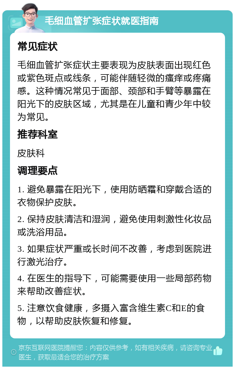 毛细血管扩张症状就医指南 常见症状 毛细血管扩张症状主要表现为皮肤表面出现红色或紫色斑点或线条，可能伴随轻微的瘙痒或疼痛感。这种情况常见于面部、颈部和手臂等暴露在阳光下的皮肤区域，尤其是在儿童和青少年中较为常见。 推荐科室 皮肤科 调理要点 1. 避免暴露在阳光下，使用防晒霜和穿戴合适的衣物保护皮肤。 2. 保持皮肤清洁和湿润，避免使用刺激性化妆品或洗浴用品。 3. 如果症状严重或长时间不改善，考虑到医院进行激光治疗。 4. 在医生的指导下，可能需要使用一些局部药物来帮助改善症状。 5. 注意饮食健康，多摄入富含维生素C和E的食物，以帮助皮肤恢复和修复。