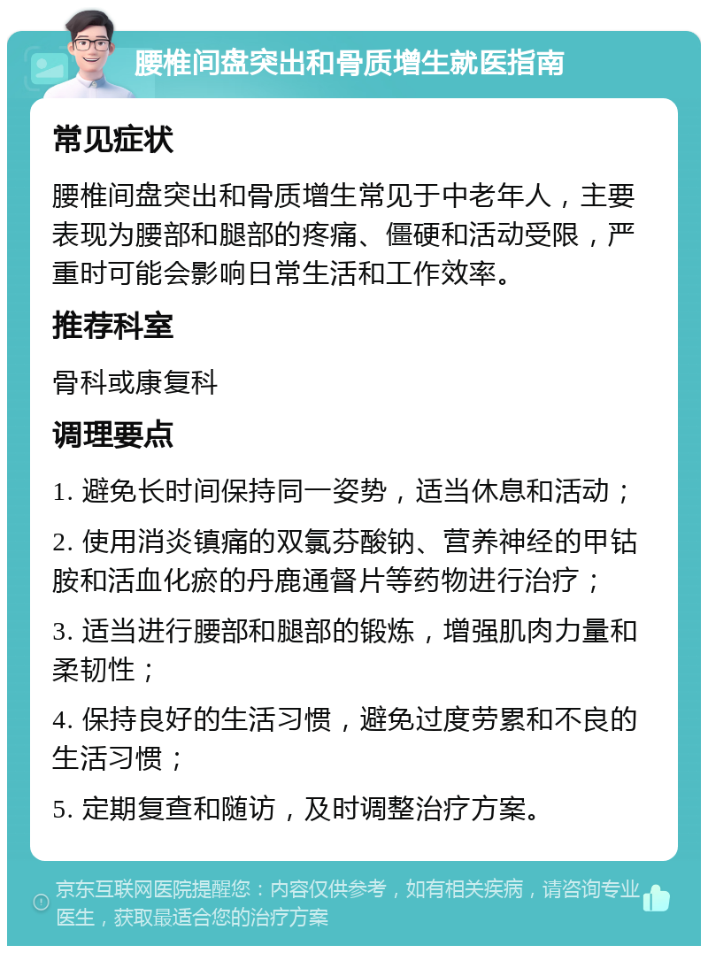 腰椎间盘突出和骨质增生就医指南 常见症状 腰椎间盘突出和骨质增生常见于中老年人，主要表现为腰部和腿部的疼痛、僵硬和活动受限，严重时可能会影响日常生活和工作效率。 推荐科室 骨科或康复科 调理要点 1. 避免长时间保持同一姿势，适当休息和活动； 2. 使用消炎镇痛的双氯芬酸钠、营养神经的甲钴胺和活血化瘀的丹鹿通督片等药物进行治疗； 3. 适当进行腰部和腿部的锻炼，增强肌肉力量和柔韧性； 4. 保持良好的生活习惯，避免过度劳累和不良的生活习惯； 5. 定期复查和随访，及时调整治疗方案。