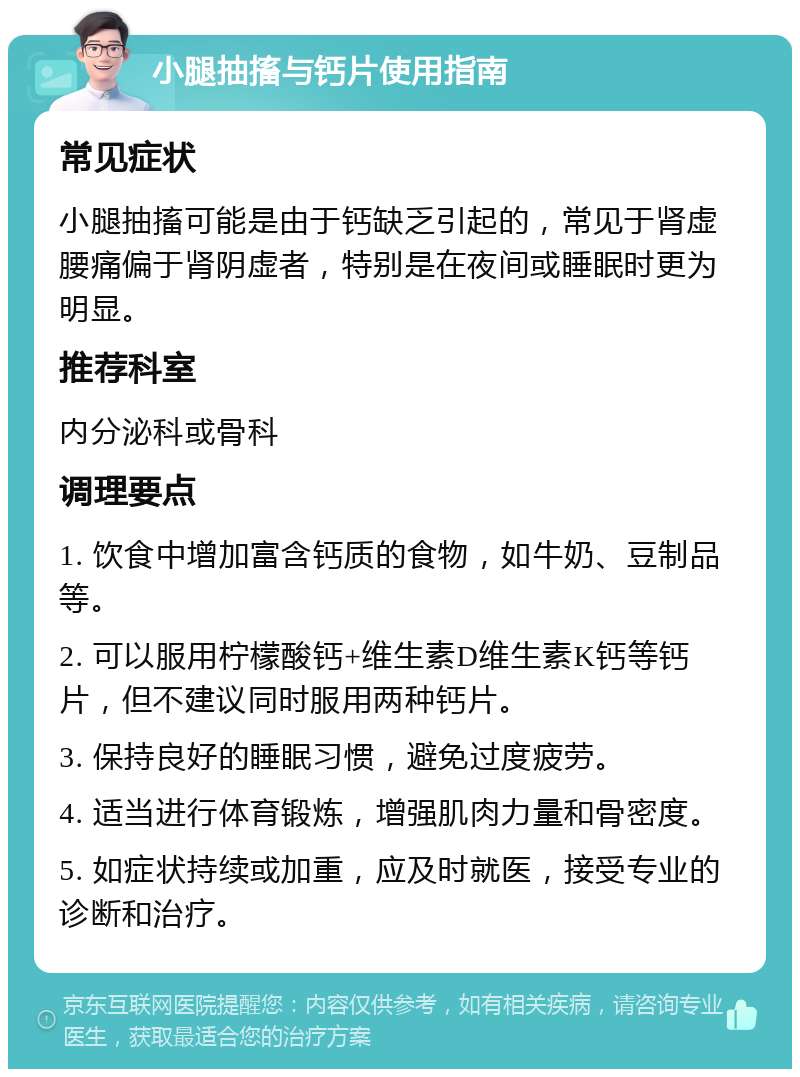 小腿抽搐与钙片使用指南 常见症状 小腿抽搐可能是由于钙缺乏引起的，常见于肾虚腰痛偏于肾阴虚者，特别是在夜间或睡眠时更为明显。 推荐科室 内分泌科或骨科 调理要点 1. 饮食中增加富含钙质的食物，如牛奶、豆制品等。 2. 可以服用柠檬酸钙+维生素D维生素K钙等钙片，但不建议同时服用两种钙片。 3. 保持良好的睡眠习惯，避免过度疲劳。 4. 适当进行体育锻炼，增强肌肉力量和骨密度。 5. 如症状持续或加重，应及时就医，接受专业的诊断和治疗。