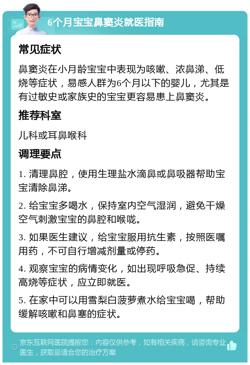 6个月宝宝鼻窦炎就医指南 常见症状 鼻窦炎在小月龄宝宝中表现为咳嗽、浓鼻涕、低烧等症状，易感人群为6个月以下的婴儿，尤其是有过敏史或家族史的宝宝更容易患上鼻窦炎。 推荐科室 儿科或耳鼻喉科 调理要点 1. 清理鼻腔，使用生理盐水滴鼻或鼻吸器帮助宝宝清除鼻涕。 2. 给宝宝多喝水，保持室内空气湿润，避免干燥空气刺激宝宝的鼻腔和喉咙。 3. 如果医生建议，给宝宝服用抗生素，按照医嘱用药，不可自行增减剂量或停药。 4. 观察宝宝的病情变化，如出现呼吸急促、持续高烧等症状，应立即就医。 5. 在家中可以用雪梨白菠萝煮水给宝宝喝，帮助缓解咳嗽和鼻塞的症状。