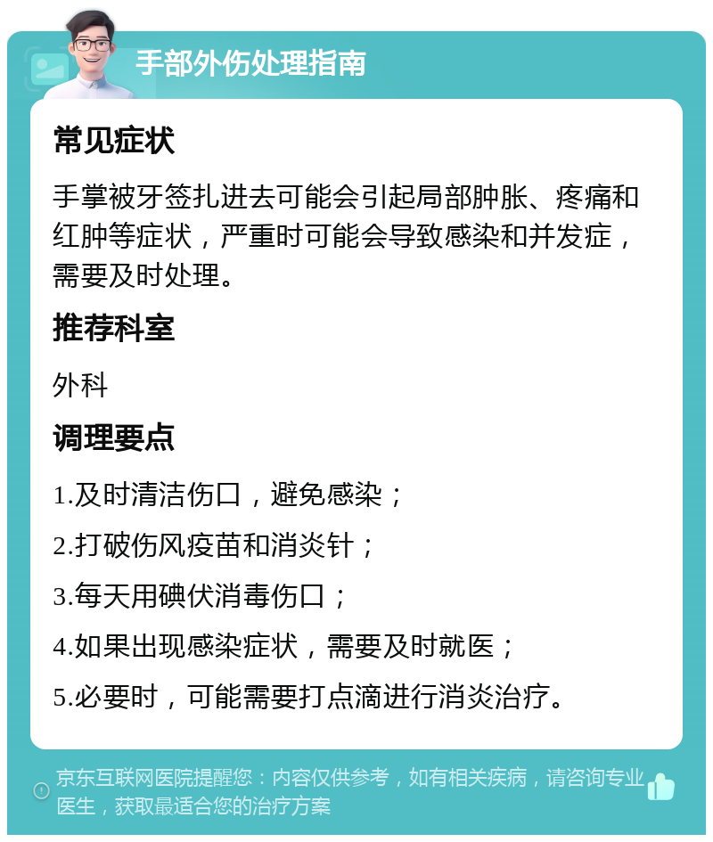 手部外伤处理指南 常见症状 手掌被牙签扎进去可能会引起局部肿胀、疼痛和红肿等症状，严重时可能会导致感染和并发症，需要及时处理。 推荐科室 外科 调理要点 1.及时清洁伤口，避免感染； 2.打破伤风疫苗和消炎针； 3.每天用碘伏消毒伤口； 4.如果出现感染症状，需要及时就医； 5.必要时，可能需要打点滴进行消炎治疗。