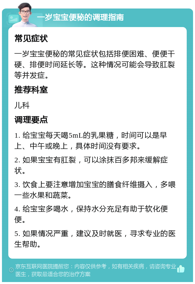 一岁宝宝便秘的调理指南 常见症状 一岁宝宝便秘的常见症状包括排便困难、便便干硬、排便时间延长等。这种情况可能会导致肛裂等并发症。 推荐科室 儿科 调理要点 1. 给宝宝每天喝5mL的乳果糖，时间可以是早上、中午或晚上，具体时间没有要求。 2. 如果宝宝有肛裂，可以涂抹百多邦来缓解症状。 3. 饮食上要注意增加宝宝的膳食纤维摄入，多喂一些水果和蔬菜。 4. 给宝宝多喝水，保持水分充足有助于软化便便。 5. 如果情况严重，建议及时就医，寻求专业的医生帮助。