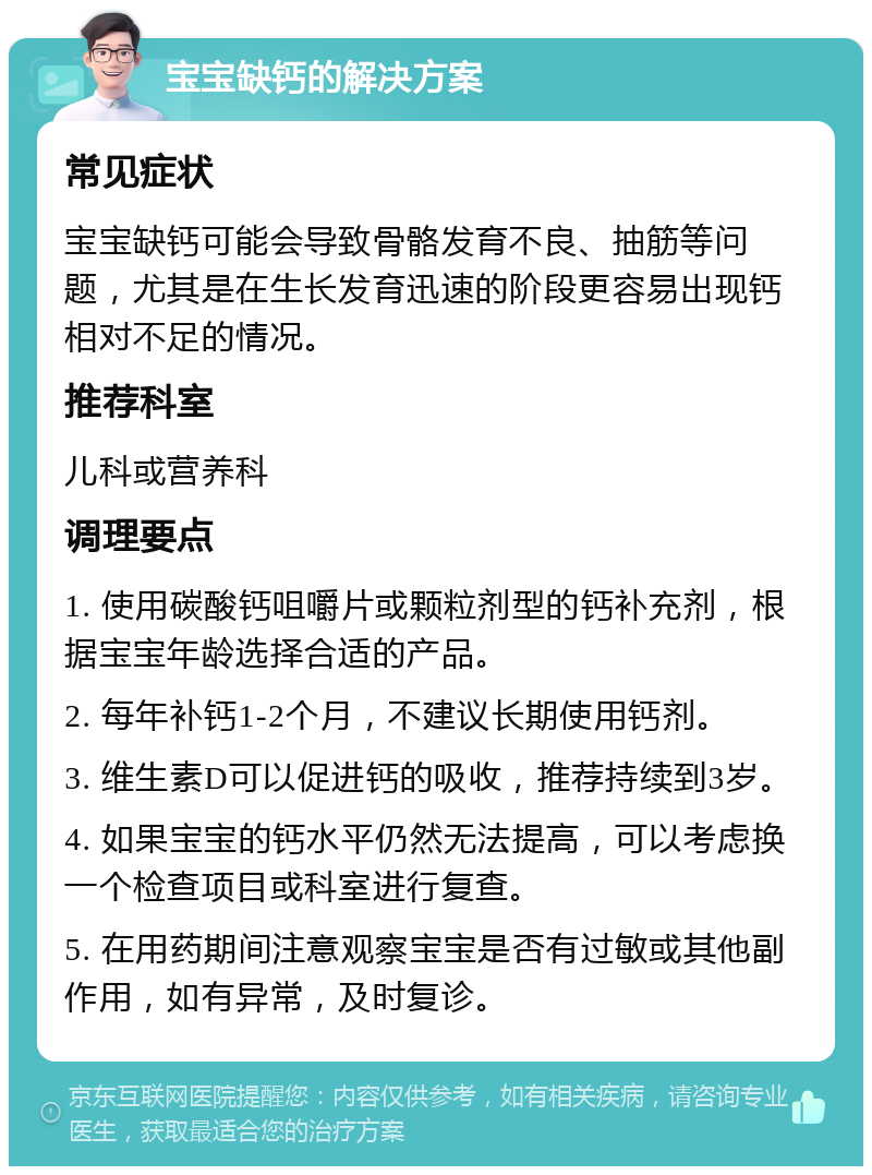 宝宝缺钙的解决方案 常见症状 宝宝缺钙可能会导致骨骼发育不良、抽筋等问题，尤其是在生长发育迅速的阶段更容易出现钙相对不足的情况。 推荐科室 儿科或营养科 调理要点 1. 使用碳酸钙咀嚼片或颗粒剂型的钙补充剂，根据宝宝年龄选择合适的产品。 2. 每年补钙1-2个月，不建议长期使用钙剂。 3. 维生素D可以促进钙的吸收，推荐持续到3岁。 4. 如果宝宝的钙水平仍然无法提高，可以考虑换一个检查项目或科室进行复查。 5. 在用药期间注意观察宝宝是否有过敏或其他副作用，如有异常，及时复诊。