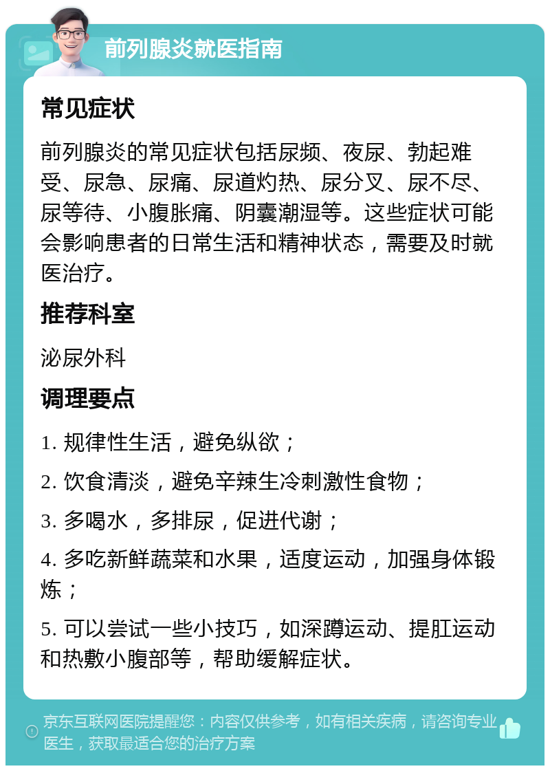 前列腺炎就医指南 常见症状 前列腺炎的常见症状包括尿频、夜尿、勃起难受、尿急、尿痛、尿道灼热、尿分叉、尿不尽、尿等待、小腹胀痛、阴囊潮湿等。这些症状可能会影响患者的日常生活和精神状态，需要及时就医治疗。 推荐科室 泌尿外科 调理要点 1. 规律性生活，避免纵欲； 2. 饮食清淡，避免辛辣生冷刺激性食物； 3. 多喝水，多排尿，促进代谢； 4. 多吃新鲜蔬菜和水果，适度运动，加强身体锻炼； 5. 可以尝试一些小技巧，如深蹲运动、提肛运动和热敷小腹部等，帮助缓解症状。