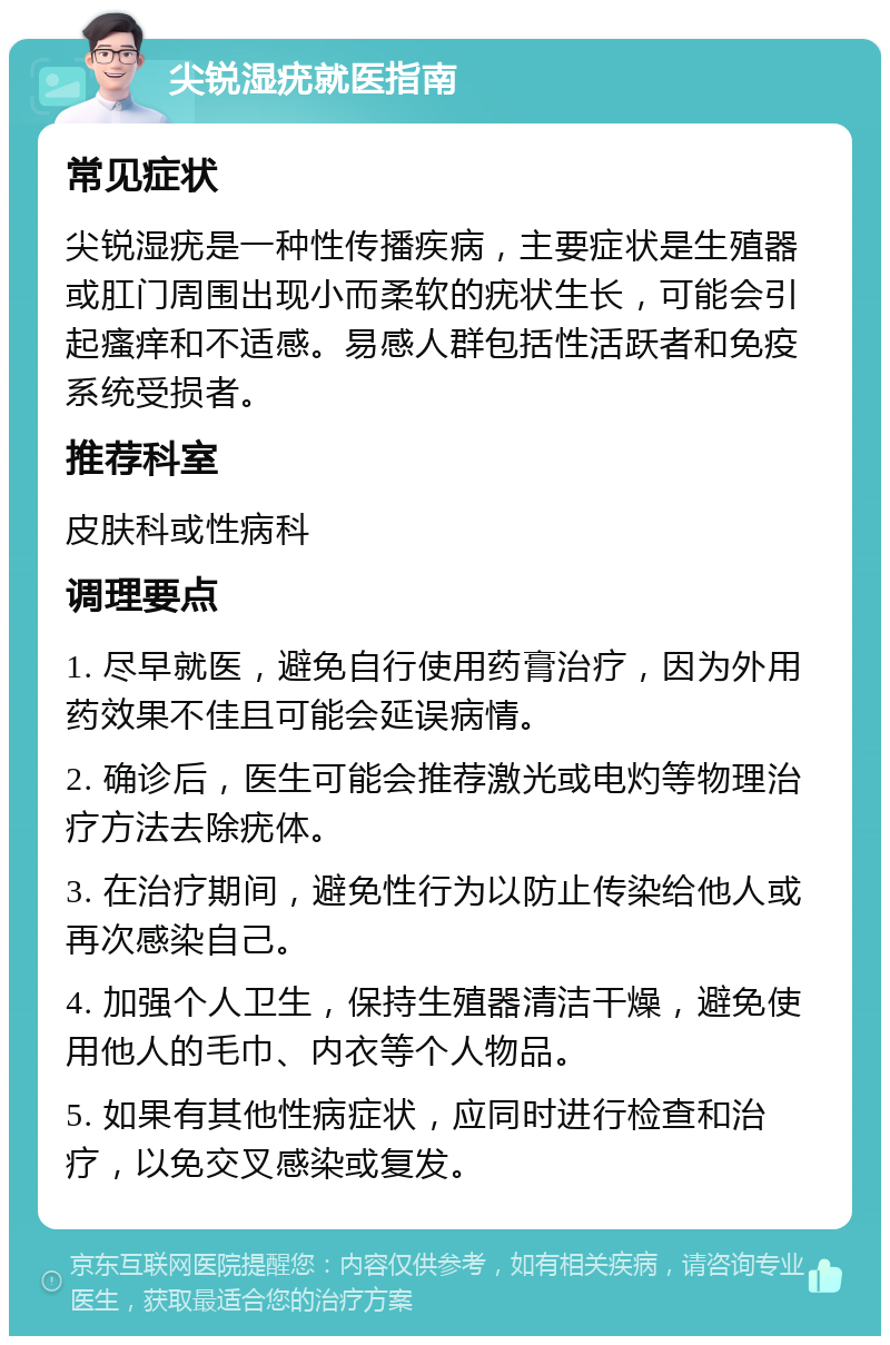 尖锐湿疣就医指南 常见症状 尖锐湿疣是一种性传播疾病，主要症状是生殖器或肛门周围出现小而柔软的疣状生长，可能会引起瘙痒和不适感。易感人群包括性活跃者和免疫系统受损者。 推荐科室 皮肤科或性病科 调理要点 1. 尽早就医，避免自行使用药膏治疗，因为外用药效果不佳且可能会延误病情。 2. 确诊后，医生可能会推荐激光或电灼等物理治疗方法去除疣体。 3. 在治疗期间，避免性行为以防止传染给他人或再次感染自己。 4. 加强个人卫生，保持生殖器清洁干燥，避免使用他人的毛巾、内衣等个人物品。 5. 如果有其他性病症状，应同时进行检查和治疗，以免交叉感染或复发。