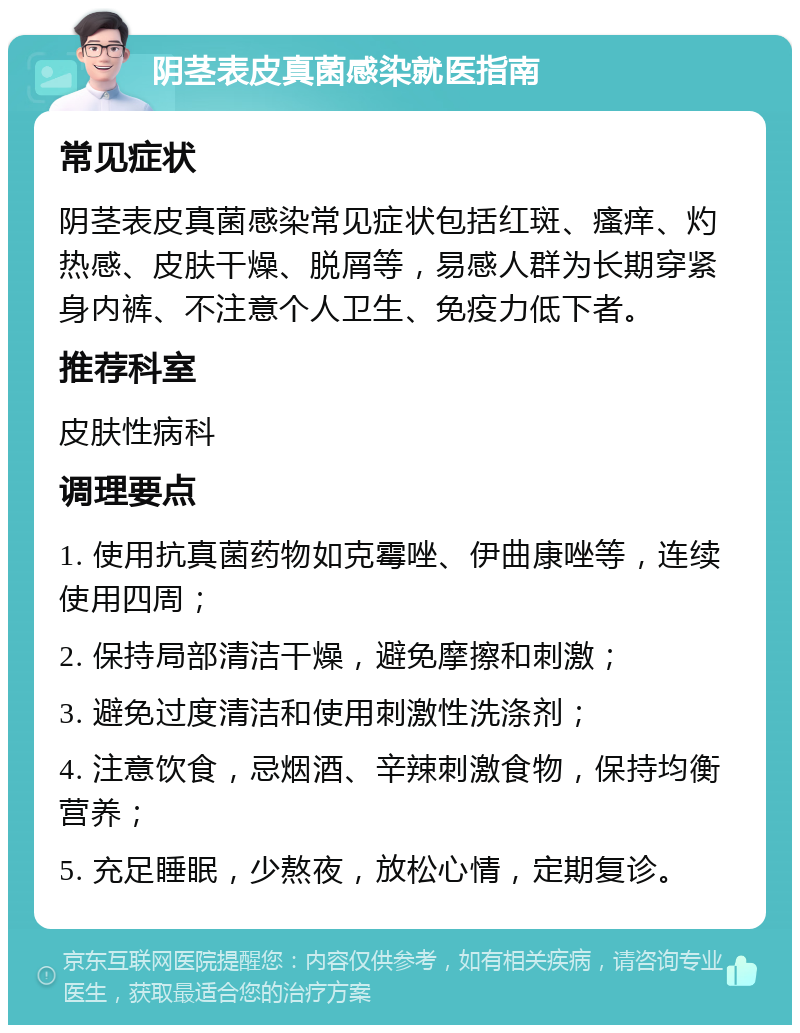 阴茎表皮真菌感染就医指南 常见症状 阴茎表皮真菌感染常见症状包括红斑、瘙痒、灼热感、皮肤干燥、脱屑等，易感人群为长期穿紧身内裤、不注意个人卫生、免疫力低下者。 推荐科室 皮肤性病科 调理要点 1. 使用抗真菌药物如克霉唑、伊曲康唑等，连续使用四周； 2. 保持局部清洁干燥，避免摩擦和刺激； 3. 避免过度清洁和使用刺激性洗涤剂； 4. 注意饮食，忌烟酒、辛辣刺激食物，保持均衡营养； 5. 充足睡眠，少熬夜，放松心情，定期复诊。