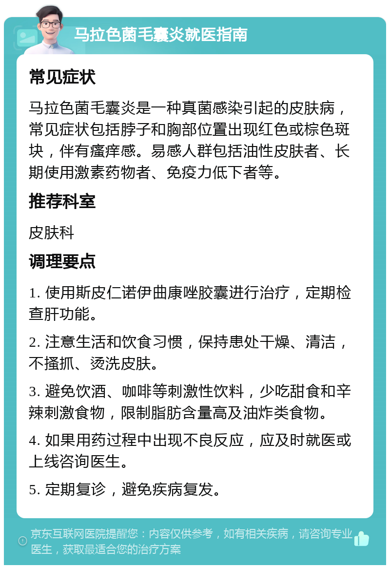 马拉色菌毛囊炎就医指南 常见症状 马拉色菌毛囊炎是一种真菌感染引起的皮肤病，常见症状包括脖子和胸部位置出现红色或棕色斑块，伴有瘙痒感。易感人群包括油性皮肤者、长期使用激素药物者、免疫力低下者等。 推荐科室 皮肤科 调理要点 1. 使用斯皮仁诺伊曲康唑胶囊进行治疗，定期检查肝功能。 2. 注意生活和饮食习惯，保持患处干燥、清洁，不搔抓、烫洗皮肤。 3. 避免饮酒、咖啡等刺激性饮料，少吃甜食和辛辣刺激食物，限制脂肪含量高及油炸类食物。 4. 如果用药过程中出现不良反应，应及时就医或上线咨询医生。 5. 定期复诊，避免疾病复发。