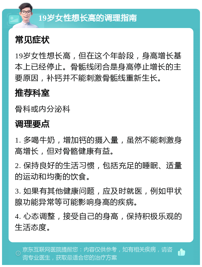 19岁女性想长高的调理指南 常见症状 19岁女性想长高，但在这个年龄段，身高增长基本上已经停止。骨骺线闭合是身高停止增长的主要原因，补钙并不能刺激骨骺线重新生长。 推荐科室 骨科或内分泌科 调理要点 1. 多喝牛奶，增加钙的摄入量，虽然不能刺激身高增长，但对骨骼健康有益。 2. 保持良好的生活习惯，包括充足的睡眠、适量的运动和均衡的饮食。 3. 如果有其他健康问题，应及时就医，例如甲状腺功能异常等可能影响身高的疾病。 4. 心态调整，接受自己的身高，保持积极乐观的生活态度。