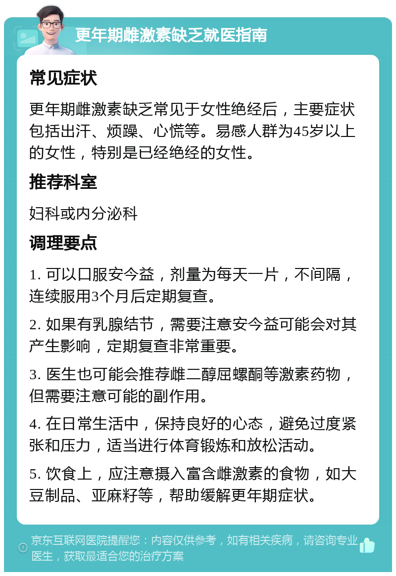 更年期雌激素缺乏就医指南 常见症状 更年期雌激素缺乏常见于女性绝经后，主要症状包括出汗、烦躁、心慌等。易感人群为45岁以上的女性，特别是已经绝经的女性。 推荐科室 妇科或内分泌科 调理要点 1. 可以口服安今益，剂量为每天一片，不间隔，连续服用3个月后定期复查。 2. 如果有乳腺结节，需要注意安今益可能会对其产生影响，定期复查非常重要。 3. 医生也可能会推荐雌二醇屈螺酮等激素药物，但需要注意可能的副作用。 4. 在日常生活中，保持良好的心态，避免过度紧张和压力，适当进行体育锻炼和放松活动。 5. 饮食上，应注意摄入富含雌激素的食物，如大豆制品、亚麻籽等，帮助缓解更年期症状。