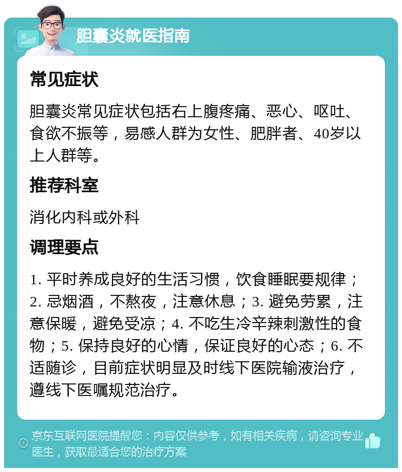 胆囊炎就医指南 常见症状 胆囊炎常见症状包括右上腹疼痛、恶心、呕吐、食欲不振等，易感人群为女性、肥胖者、40岁以上人群等。 推荐科室 消化内科或外科 调理要点 1. 平时养成良好的生活习惯，饮食睡眠要规律；2. 忌烟酒，不熬夜，注意休息；3. 避免劳累，注意保暖，避免受凉；4. 不吃生冷辛辣刺激性的食物；5. 保持良好的心情，保证良好的心态；6. 不适随诊，目前症状明显及时线下医院输液治疗，遵线下医嘱规范治疗。