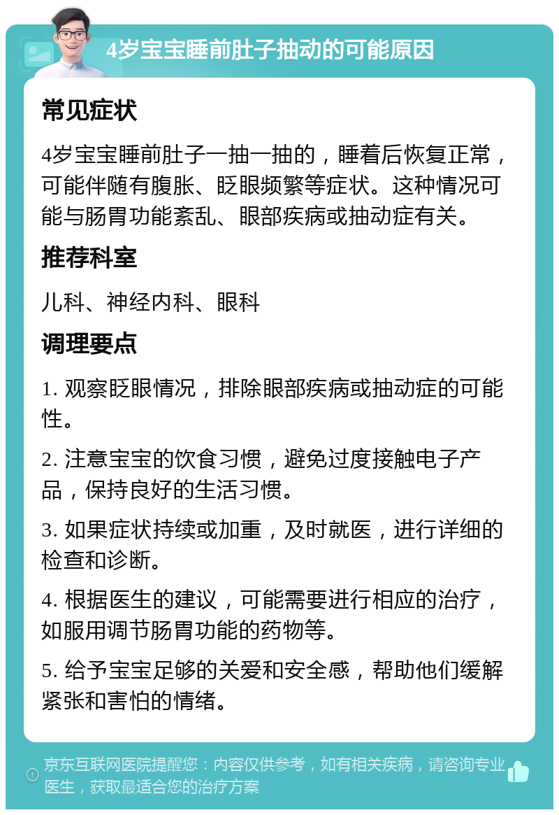 4岁宝宝睡前肚子抽动的可能原因 常见症状 4岁宝宝睡前肚子一抽一抽的，睡着后恢复正常，可能伴随有腹胀、眨眼频繁等症状。这种情况可能与肠胃功能紊乱、眼部疾病或抽动症有关。 推荐科室 儿科、神经内科、眼科 调理要点 1. 观察眨眼情况，排除眼部疾病或抽动症的可能性。 2. 注意宝宝的饮食习惯，避免过度接触电子产品，保持良好的生活习惯。 3. 如果症状持续或加重，及时就医，进行详细的检查和诊断。 4. 根据医生的建议，可能需要进行相应的治疗，如服用调节肠胃功能的药物等。 5. 给予宝宝足够的关爱和安全感，帮助他们缓解紧张和害怕的情绪。