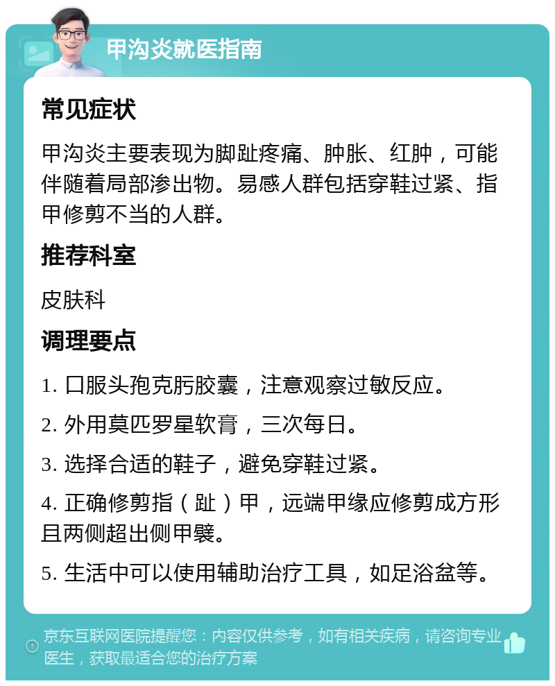 甲沟炎就医指南 常见症状 甲沟炎主要表现为脚趾疼痛、肿胀、红肿，可能伴随着局部渗出物。易感人群包括穿鞋过紧、指甲修剪不当的人群。 推荐科室 皮肤科 调理要点 1. 口服头孢克肟胶囊，注意观察过敏反应。 2. 外用莫匹罗星软膏，三次每日。 3. 选择合适的鞋子，避免穿鞋过紧。 4. 正确修剪指（趾）甲，远端甲缘应修剪成方形且两侧超出侧甲襞。 5. 生活中可以使用辅助治疗工具，如足浴盆等。