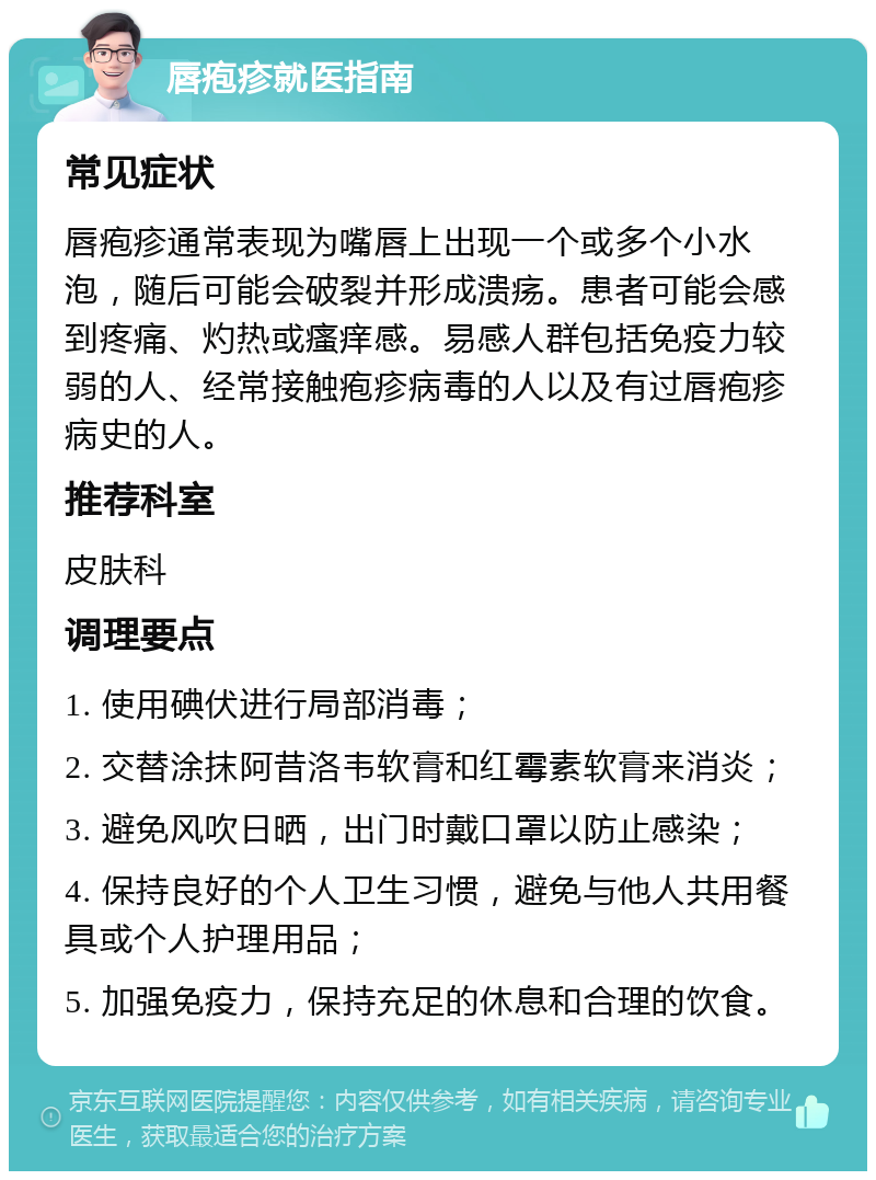 唇疱疹就医指南 常见症状 唇疱疹通常表现为嘴唇上出现一个或多个小水泡，随后可能会破裂并形成溃疡。患者可能会感到疼痛、灼热或瘙痒感。易感人群包括免疫力较弱的人、经常接触疱疹病毒的人以及有过唇疱疹病史的人。 推荐科室 皮肤科 调理要点 1. 使用碘伏进行局部消毒； 2. 交替涂抹阿昔洛韦软膏和红霉素软膏来消炎； 3. 避免风吹日晒，出门时戴口罩以防止感染； 4. 保持良好的个人卫生习惯，避免与他人共用餐具或个人护理用品； 5. 加强免疫力，保持充足的休息和合理的饮食。