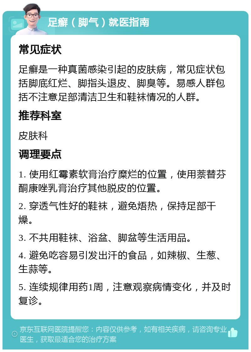 足癣（脚气）就医指南 常见症状 足癣是一种真菌感染引起的皮肤病，常见症状包括脚底红烂、脚指头退皮、脚臭等。易感人群包括不注意足部清洁卫生和鞋袜情况的人群。 推荐科室 皮肤科 调理要点 1. 使用红霉素软膏治疗糜烂的位置，使用萘替芬酮康唑乳膏治疗其他脱皮的位置。 2. 穿透气性好的鞋袜，避免焐热，保持足部干燥。 3. 不共用鞋袜、浴盆、脚盆等生活用品。 4. 避免吃容易引发出汗的食品，如辣椒、生葱、生蒜等。 5. 连续规律用药1周，注意观察病情变化，并及时复诊。