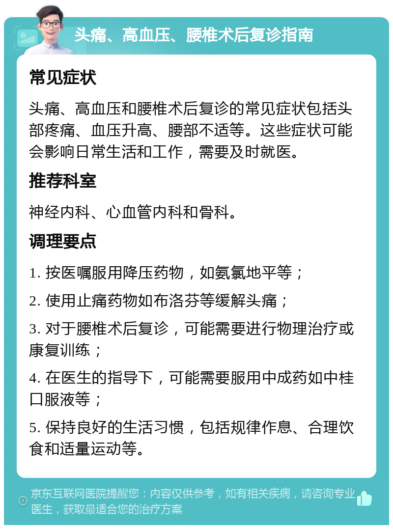 头痛、高血压、腰椎术后复诊指南 常见症状 头痛、高血压和腰椎术后复诊的常见症状包括头部疼痛、血压升高、腰部不适等。这些症状可能会影响日常生活和工作，需要及时就医。 推荐科室 神经内科、心血管内科和骨科。 调理要点 1. 按医嘱服用降压药物，如氨氯地平等； 2. 使用止痛药物如布洛芬等缓解头痛； 3. 对于腰椎术后复诊，可能需要进行物理治疗或康复训练； 4. 在医生的指导下，可能需要服用中成药如中桂口服液等； 5. 保持良好的生活习惯，包括规律作息、合理饮食和适量运动等。