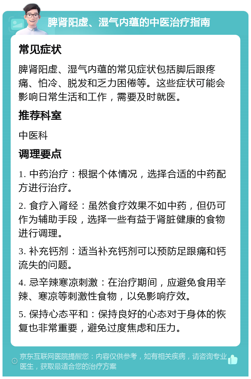 脾肾阳虚、湿气内蕴的中医治疗指南 常见症状 脾肾阳虚、湿气内蕴的常见症状包括脚后跟疼痛、怕冷、脱发和乏力困倦等。这些症状可能会影响日常生活和工作，需要及时就医。 推荐科室 中医科 调理要点 1. 中药治疗：根据个体情况，选择合适的中药配方进行治疗。 2. 食疗入肾经：虽然食疗效果不如中药，但仍可作为辅助手段，选择一些有益于肾脏健康的食物进行调理。 3. 补充钙剂：适当补充钙剂可以预防足跟痛和钙流失的问题。 4. 忌辛辣寒凉刺激：在治疗期间，应避免食用辛辣、寒凉等刺激性食物，以免影响疗效。 5. 保持心态平和：保持良好的心态对于身体的恢复也非常重要，避免过度焦虑和压力。