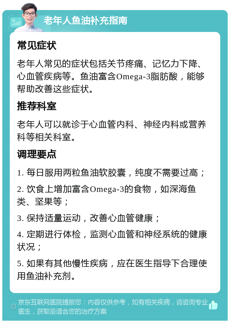 老年人鱼油补充指南 常见症状 老年人常见的症状包括关节疼痛、记忆力下降、心血管疾病等。鱼油富含Omega-3脂肪酸，能够帮助改善这些症状。 推荐科室 老年人可以就诊于心血管内科、神经内科或营养科等相关科室。 调理要点 1. 每日服用两粒鱼油软胶囊，纯度不需要过高； 2. 饮食上增加富含Omega-3的食物，如深海鱼类、坚果等； 3. 保持适量运动，改善心血管健康； 4. 定期进行体检，监测心血管和神经系统的健康状况； 5. 如果有其他慢性疾病，应在医生指导下合理使用鱼油补充剂。