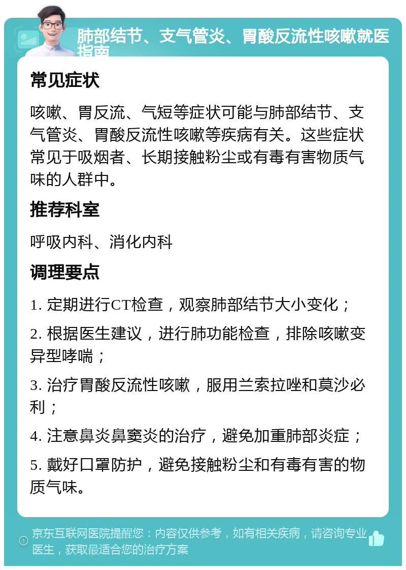 肺部结节、支气管炎、胃酸反流性咳嗽就医指南 常见症状 咳嗽、胃反流、气短等症状可能与肺部结节、支气管炎、胃酸反流性咳嗽等疾病有关。这些症状常见于吸烟者、长期接触粉尘或有毒有害物质气味的人群中。 推荐科室 呼吸内科、消化内科 调理要点 1. 定期进行CT检查，观察肺部结节大小变化； 2. 根据医生建议，进行肺功能检查，排除咳嗽变异型哮喘； 3. 治疗胃酸反流性咳嗽，服用兰索拉唑和莫沙必利； 4. 注意鼻炎鼻窦炎的治疗，避免加重肺部炎症； 5. 戴好口罩防护，避免接触粉尘和有毒有害的物质气味。