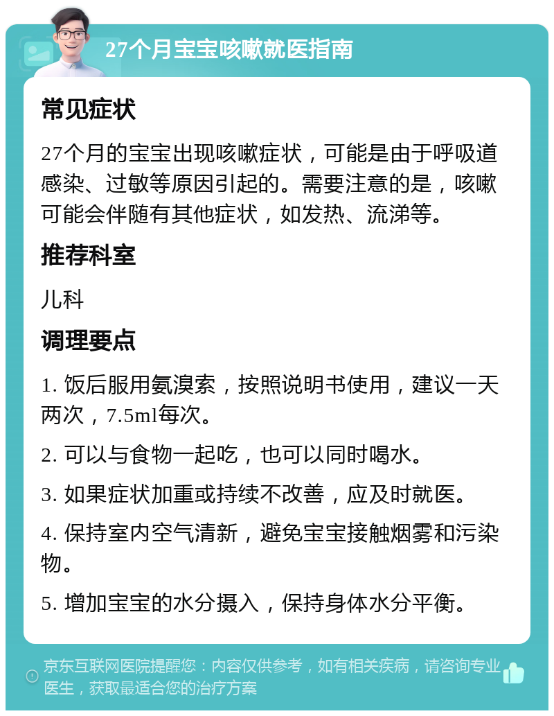 27个月宝宝咳嗽就医指南 常见症状 27个月的宝宝出现咳嗽症状，可能是由于呼吸道感染、过敏等原因引起的。需要注意的是，咳嗽可能会伴随有其他症状，如发热、流涕等。 推荐科室 儿科 调理要点 1. 饭后服用氨溴索，按照说明书使用，建议一天两次，7.5ml每次。 2. 可以与食物一起吃，也可以同时喝水。 3. 如果症状加重或持续不改善，应及时就医。 4. 保持室内空气清新，避免宝宝接触烟雾和污染物。 5. 增加宝宝的水分摄入，保持身体水分平衡。