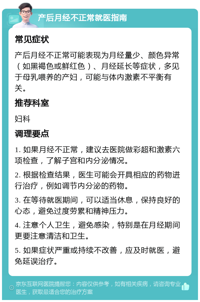 产后月经不正常就医指南 常见症状 产后月经不正常可能表现为月经量少、颜色异常（如黑褐色或鲜红色）、月经延长等症状，多见于母乳喂养的产妇，可能与体内激素不平衡有关。 推荐科室 妇科 调理要点 1. 如果月经不正常，建议去医院做彩超和激素六项检查，了解子宫和内分泌情况。 2. 根据检查结果，医生可能会开具相应的药物进行治疗，例如调节内分泌的药物。 3. 在等待就医期间，可以适当休息，保持良好的心态，避免过度劳累和精神压力。 4. 注意个人卫生，避免感染，特别是在月经期间更要注意清洁和卫生。 5. 如果症状严重或持续不改善，应及时就医，避免延误治疗。