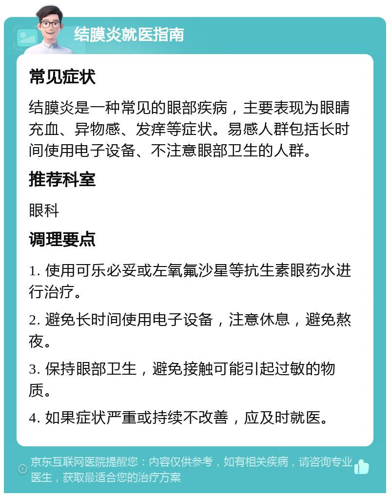 结膜炎就医指南 常见症状 结膜炎是一种常见的眼部疾病，主要表现为眼睛充血、异物感、发痒等症状。易感人群包括长时间使用电子设备、不注意眼部卫生的人群。 推荐科室 眼科 调理要点 1. 使用可乐必妥或左氧氟沙星等抗生素眼药水进行治疗。 2. 避免长时间使用电子设备，注意休息，避免熬夜。 3. 保持眼部卫生，避免接触可能引起过敏的物质。 4. 如果症状严重或持续不改善，应及时就医。