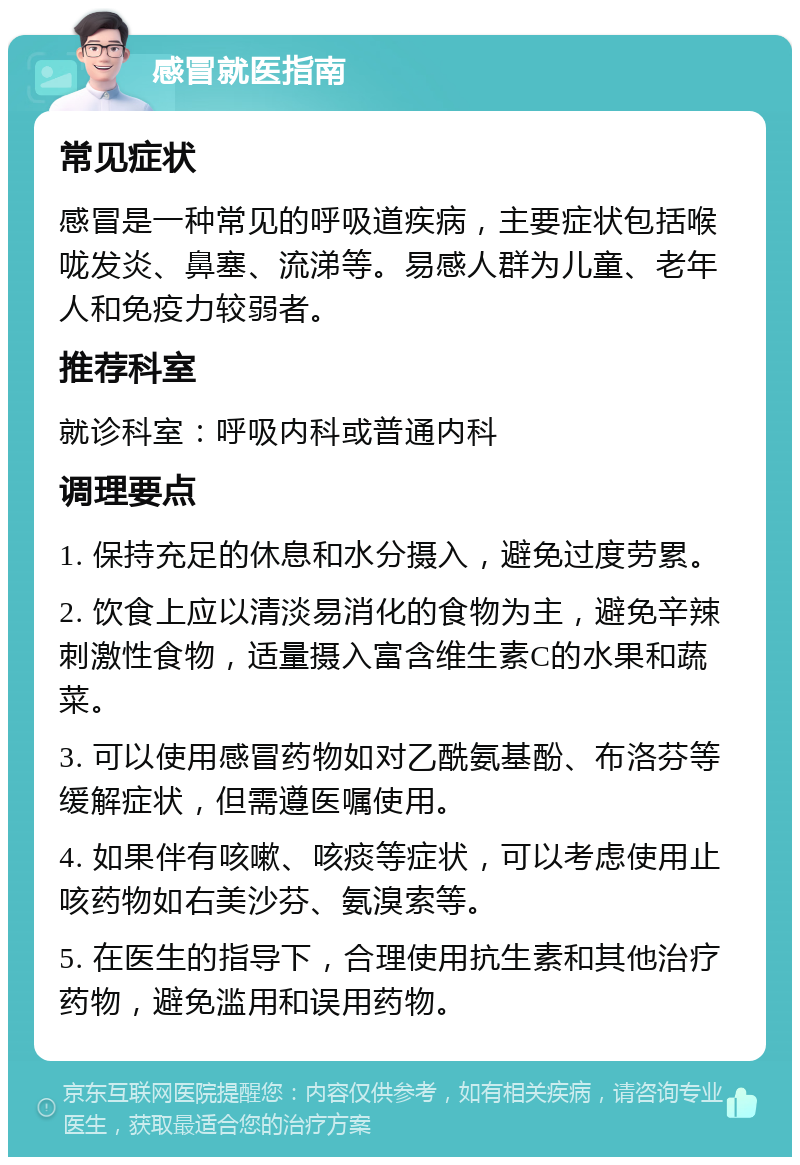 感冒就医指南 常见症状 感冒是一种常见的呼吸道疾病，主要症状包括喉咙发炎、鼻塞、流涕等。易感人群为儿童、老年人和免疫力较弱者。 推荐科室 就诊科室：呼吸内科或普通内科 调理要点 1. 保持充足的休息和水分摄入，避免过度劳累。 2. 饮食上应以清淡易消化的食物为主，避免辛辣刺激性食物，适量摄入富含维生素C的水果和蔬菜。 3. 可以使用感冒药物如对乙酰氨基酚、布洛芬等缓解症状，但需遵医嘱使用。 4. 如果伴有咳嗽、咳痰等症状，可以考虑使用止咳药物如右美沙芬、氨溴索等。 5. 在医生的指导下，合理使用抗生素和其他治疗药物，避免滥用和误用药物。