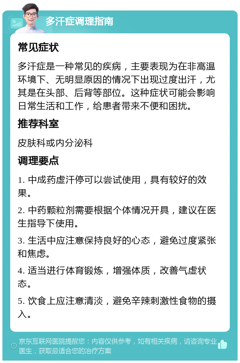 多汗症调理指南 常见症状 多汗症是一种常见的疾病，主要表现为在非高温环境下、无明显原因的情况下出现过度出汗，尤其是在头部、后背等部位。这种症状可能会影响日常生活和工作，给患者带来不便和困扰。 推荐科室 皮肤科或内分泌科 调理要点 1. 中成药虚汗停可以尝试使用，具有较好的效果。 2. 中药颗粒剂需要根据个体情况开具，建议在医生指导下使用。 3. 生活中应注意保持良好的心态，避免过度紧张和焦虑。 4. 适当进行体育锻炼，增强体质，改善气虚状态。 5. 饮食上应注意清淡，避免辛辣刺激性食物的摄入。